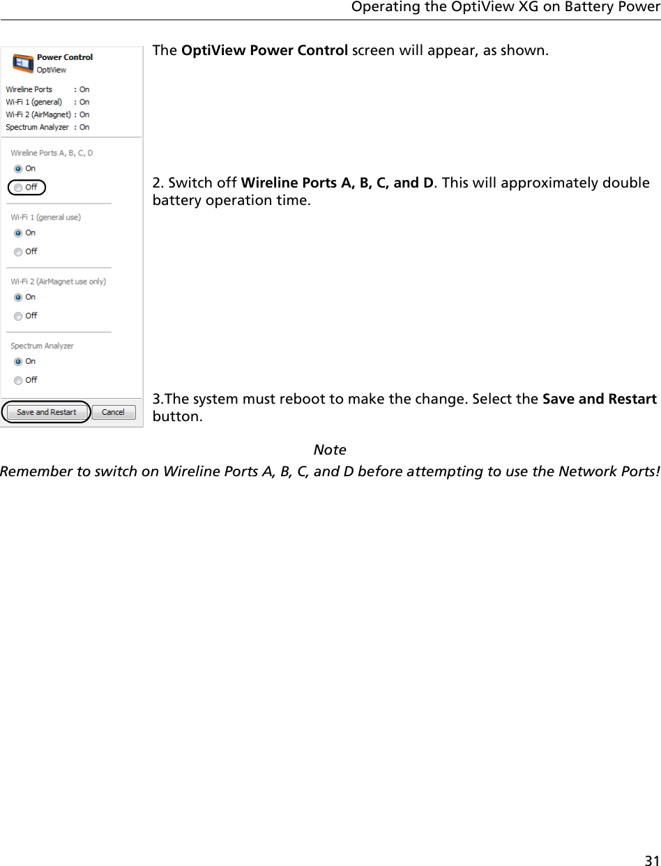 31Operating the OptiView XG on Battery PowerThe OptiView Power Control screen will appear, as shown.2. Switch off Wireline Ports A, B, C, and D. This will approximately double battery operation time.3.The system must reboot to make the change. Select the Save and Restart button.Note Remember to switch on Wireline Ports A, B, C, and D before attempting to use the Network Ports!