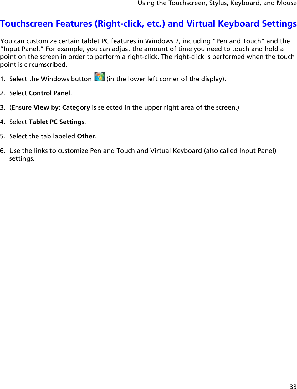 33Using the Touchscreen, Stylus, Keyboard, and MouseTouchscreen Features (Right-click, etc.) and Virtual Keyboard SettingsYou can customize certain tablet PC features in Windows 7, including “Pen and Touch” and the “Input Panel.” For example, you can adjust the amount of time you need to touch and hold a point on the screen in order to perform a right-click. The right-click is performed when the touch point is circumscribed.1. Select the Windows button   (in the lower left corner of the display).2. Select Control Panel.3. (Ensure View by: Category is selected in the upper right area of the screen.)4. Select Tablet PC Settings. 5. Select the tab labeled Other.6. Use the links to customize Pen and Touch and Virtual Keyboard (also called Input Panel) settings.