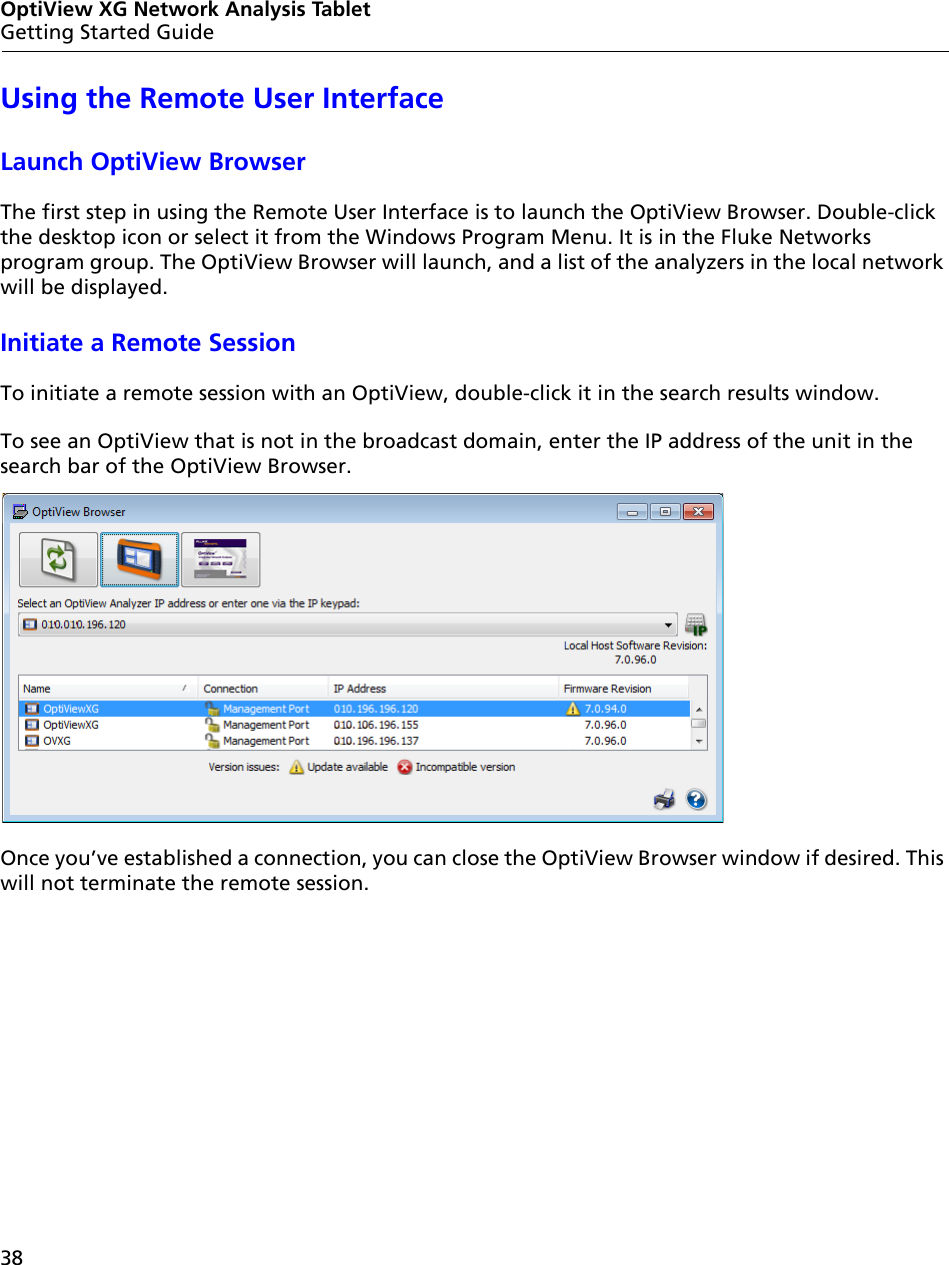 38OptiView XG Network Analysis TabletGetting Started GuideUsing the Remote User InterfaceLaunch OptiView BrowserThe first step in using the Remote User Interface is to launch the OptiView Browser. Double-click the desktop icon or select it from the Windows Program Menu. It is in the Fluke Networks program group. The OptiView Browser will launch, and a list of the analyzers in the local network will be displayed.Initiate a Remote SessionTo initiate a remote session with an OptiView, double-click it in the search results window.To see an OptiView that is not in the broadcast domain, enter the IP address of the unit in the search bar of the OptiView Browser.Once you’ve established a connection, you can close the OptiView Browser window if desired. This will not terminate the remote session.