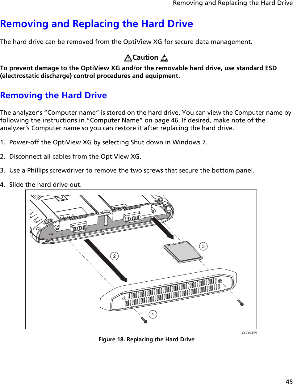 45Removing and Replacing the Hard DriveRemoving and Replacing the Hard DriveThe hard drive can be removed from the OptiView XG for secure data management. Caution To prevent damage to the OptiView XG and/or the removable hard drive, use standard ESD (electrostatic discharge) control procedures and equipment.Removing the Hard DriveThe analyzer’s “Computer name” is stored on the hard drive. You can view the Computer name by following the instructions in “Computer Name” on page 46. If desired, make note of the analyzer’s Computer name so you can restore it after replacing the hard drive.1. Power-off the OptiView XG by selecting Shut down in Windows 7.2. Disconnect all cables from the OptiView XG. 3. Use a Phillips screwdriver to remove the two screws that secure the bottom panel.4. Slide the hard drive out.GLZ10.EPSFigure 18. Replacing the Hard Drive123