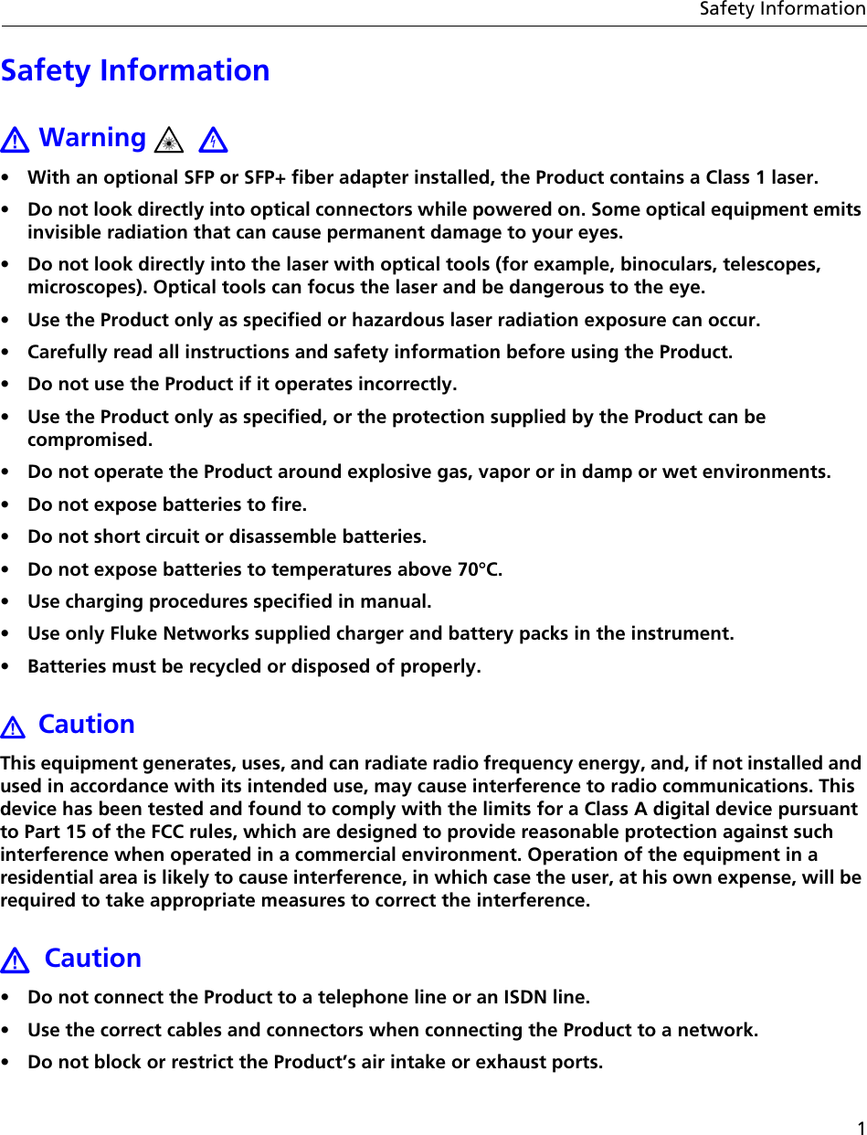 1Safety InformationSafety Information Warning •  With an optional SFP or SFP+ fiber adapter installed, the Product contains a Class 1 laser. •  Do not look directly into optical connectors while powered on. Some optical equipment emits invisible radiation that can cause permanent damage to your eyes.•  Do not look directly into the laser with optical tools (for example, binoculars, telescopes, microscopes). Optical tools can focus the laser and be dangerous to the eye.•  Use the Product only as specified or hazardous laser radiation exposure can occur.•  Carefully read all instructions and safety information before using the Product.•  Do not use the Product if it operates incorrectly. •  Use the Product only as specified, or the protection supplied by the Product can be compromised.•  Do not operate the Product around explosive gas, vapor or in damp or wet environments.•  Do not expose batteries to fire.•  Do not short circuit or disassemble batteries.•  Do not expose batteries to temperatures above 70°C.•  Use charging procedures specified in manual.•  Use only Fluke Networks supplied charger and battery packs in the instrument.•  Batteries must be recycled or disposed of properly.CautionThis equipment generates, uses, and can radiate radio frequency energy, and, if not installed and used in accordance with its intended use, may cause interference to radio communications. This device has been tested and found to comply with the limits for a Class A digital device pursuant to Part 15 of the FCC rules, which are designed to provide reasonable protection against such interference when operated in a commercial environment. Operation of the equipment in a residential area is likely to cause interference, in which case the user, at his own expense, will be required to take appropriate measures to correct the interference.Caution•  Do not connect the Product to a telephone line or an ISDN line.•  Use the correct cables and connectors when connecting the Product to a network.•  Do not block or restrict the Product’s air intake or exhaust ports. 