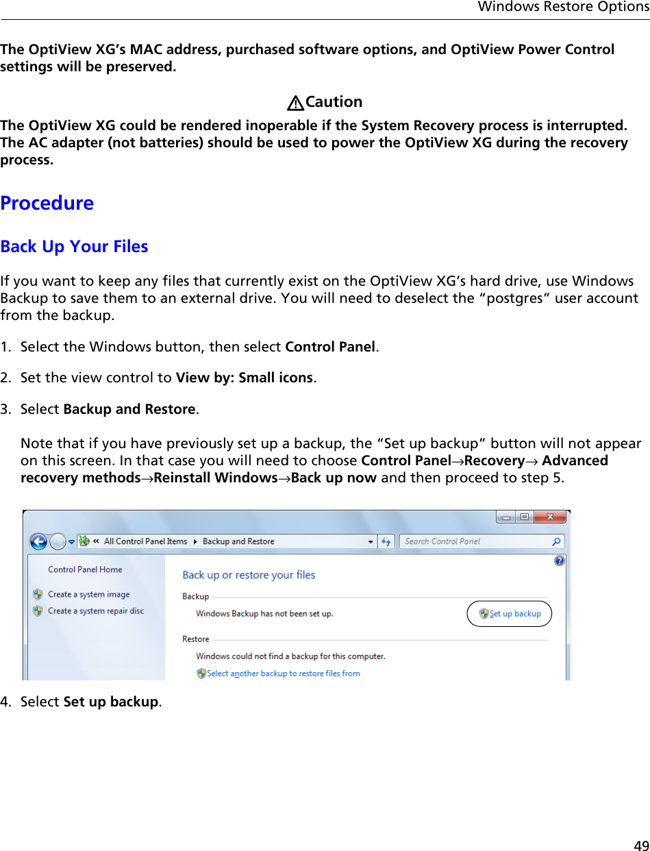 49Windows Restore OptionsThe OptiView XG’s MAC address, purchased software options, and OptiView Power Control settings will be preserved.CautionThe OptiView XG could be rendered inoperable if the System Recovery process is interrupted. The AC adapter (not batteries) should be used to power the OptiView XG during the recovery process.ProcedureBack Up Your FilesIf you want to keep any files that currently exist on the OptiView XG’s hard drive, use Windows Backup to save them to an external drive. You will need to deselect the “postgres” user account from the backup.1. Select the Windows button, then select Control Panel.2. Set the view control to View by: Small icons.3. Select Backup and Restore.   Note that if you have previously set up a backup, the “Set up backup” button will not appear on this screen. In that case you will need to choose Control Panel→Recovery→ Advanced recovery methods→Reinstall Windows→Back up now and then proceed to step 5. 4. Select Set up backup.