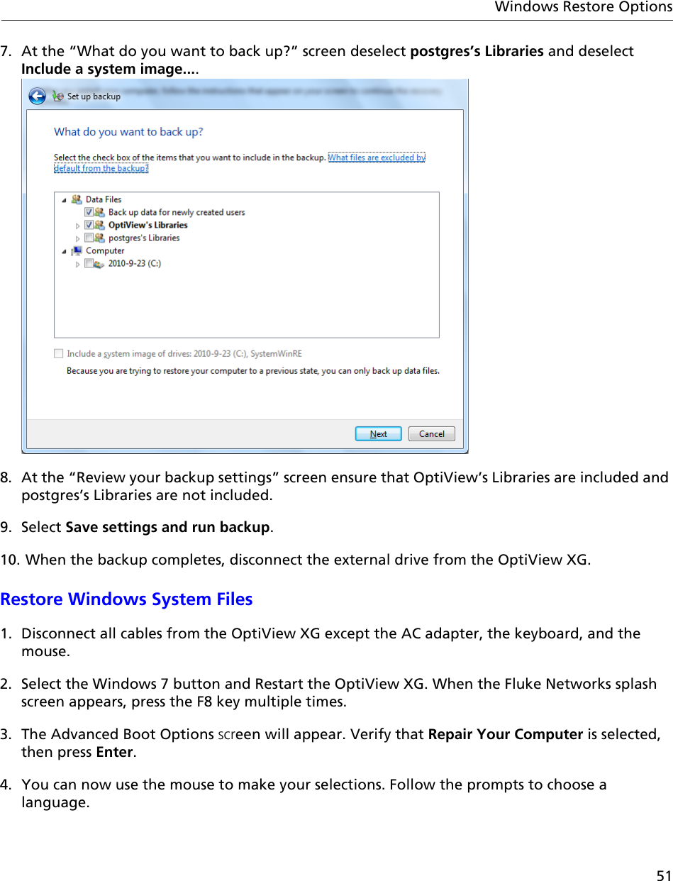 51Windows Restore Options7. At the “What do you want to back up?” screen deselect postgres’s Libraries and deselect Include a system image....8. At the “Review your backup settings” screen ensure that OptiView’s Libraries are included and postgres’s Libraries are not included.9. Select Save settings and run backup.10. When the backup completes, disconnect the external drive from the OptiView XG. Restore Windows System Files1. Disconnect all cables from the OptiView XG except the AC adapter, the keyboard, and the mouse.2. Select the Windows 7 button and Restart the OptiView XG. When the Fluke Networks splash screen appears, press the F8 key multiple times.3. The Advanced Boot Options screen will appear. Verify that Repair Your Computer is selected, then press Enter.4. You can now use the mouse to make your selections. Follow the prompts to choose a language.