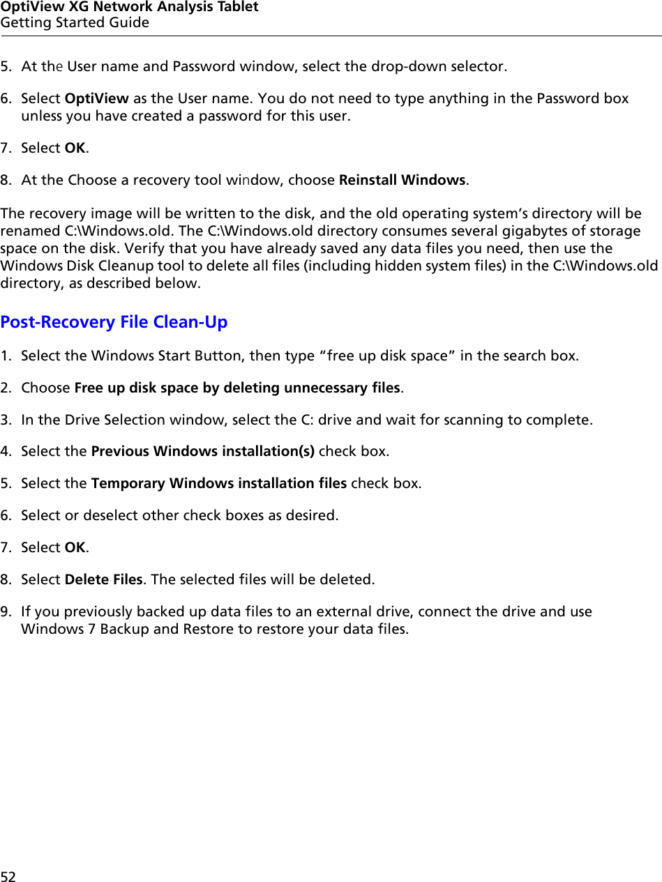 52OptiView XG Network Analysis TabletGetting Started Guide5. At the User name and Password window, select the drop-down selector.6. Select OptiView as the User name. You do not need to type anything in the Password box unless you have created a password for this user. 7. Select OK.8. At the Choose a recovery tool window, choose Reinstall Windows. The recovery image will be written to the disk, and the old operating system’s directory will be renamed C:\Windows.old. The C:\Windows.old directory consumes several gigabytes of storage space on the disk. Verify that you have already saved any data files you need, then use the Windows Disk Cleanup tool to delete all files (including hidden system files) in the C:\Windows.old directory, as described below.Post-Recovery File Clean-Up1. Select the Windows Start Button, then type “free up disk space” in the search box.2. Choose Free up disk space by deleting unnecessary files.3. In the Drive Selection window, select the C: drive and wait for scanning to complete. 4. Select the Previous Windows installation(s) check box.5. Select the Temporary Windows installation files check box.6. Select or deselect other check boxes as desired.7. Select OK. 8. Select Delete Files. The selected files will be deleted.9. If you previously backed up data files to an external drive, connect the drive and use Windows 7 Backup and Restore to restore your data files.