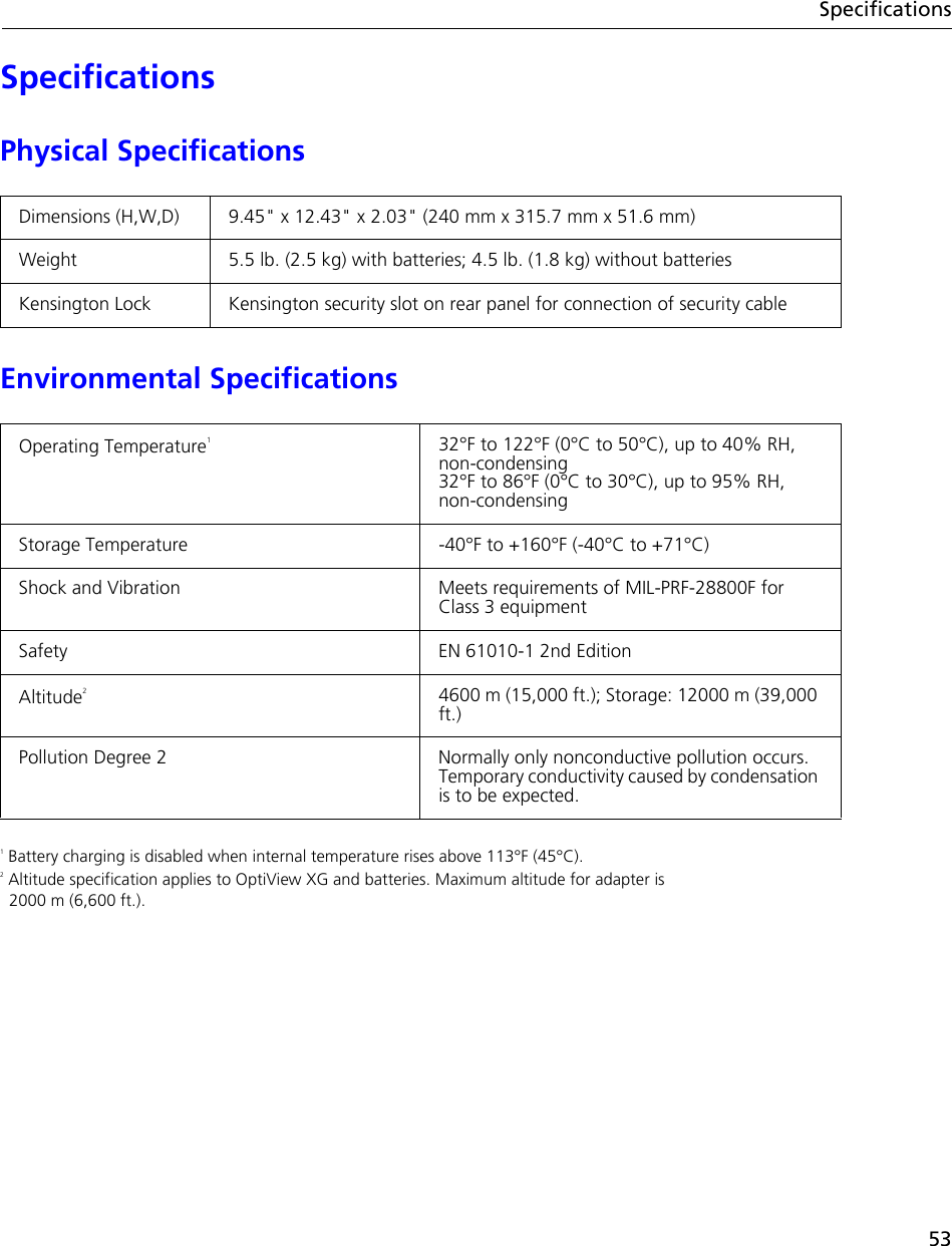 53SpecificationsSpecificationsPhysical SpecificationsEnvironmental Specifications1 Battery charging is disabled when internal temperature rises above 113°F (45°C).2 Altitude specification applies to OptiView XG and batteries. Maximum altitude for adapter is  2000 m (6,600 ft.).Dimensions (H,W,D) 9.45&quot; x 12.43&quot; x 2.03&quot; (240 mm x 315.7 mm x 51.6 mm)Weight 5.5 lb. (2.5 kg) with batteries; 4.5 lb. (1.8 kg) without batteriesKensington Lock Kensington security slot on rear panel for connection of security cableOperating Temperature132°F to 122°F (0°C to 50°C), up to 40% RH, non-condensing32°F to 86°F (0°C to 30°C), up to 95% RH, non-condensingStorage Temperature -40°F to +160°F (-40°C to +71°C)Shock and Vibration Meets requirements of MIL-PRF-28800F for Class 3 equipmentSafety EN 61010-1 2nd EditionAltitude24600 m (15,000 ft.); Storage: 12000 m (39,000 ft.)Pollution Degree 2 Normally only nonconductive pollution occurs. Temporary conductivity caused by condensation is to be expected.