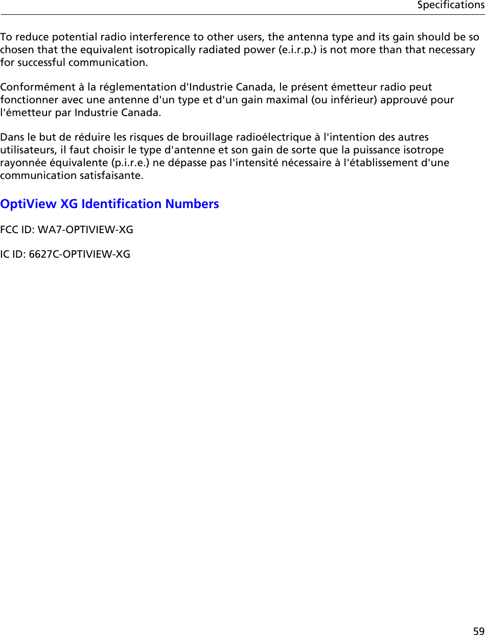 59SpecificationsTo reduce potential radio interference to other users, the antenna type and its gain should be so chosen that the equivalent isotropically radiated power (e.i.r.p.) is not more than that necessary for successful communication.Conformément à la réglementation d&apos;Industrie Canada, le présent émetteur radio peut fonctionner avec une antenne d&apos;un type et d&apos;un gain maximal (ou inférieur) approuvé pour l&apos;émetteur par Industrie Canada. Dans le but de réduire les risques de brouillage radioélectrique à l&apos;intention des autres utilisateurs, il faut choisir le type d&apos;antenne et son gain de sorte que la puissance isotrope rayonnée équivalente (p.i.r.e.) ne dépasse pas l&apos;intensité nécessaire à l&apos;établissement d&apos;une communication satisfaisante.OptiView XG Identification NumbersFCC ID: WA7-OPTIVIEW-XGIC ID: 6627C-OPTIVIEW-XG