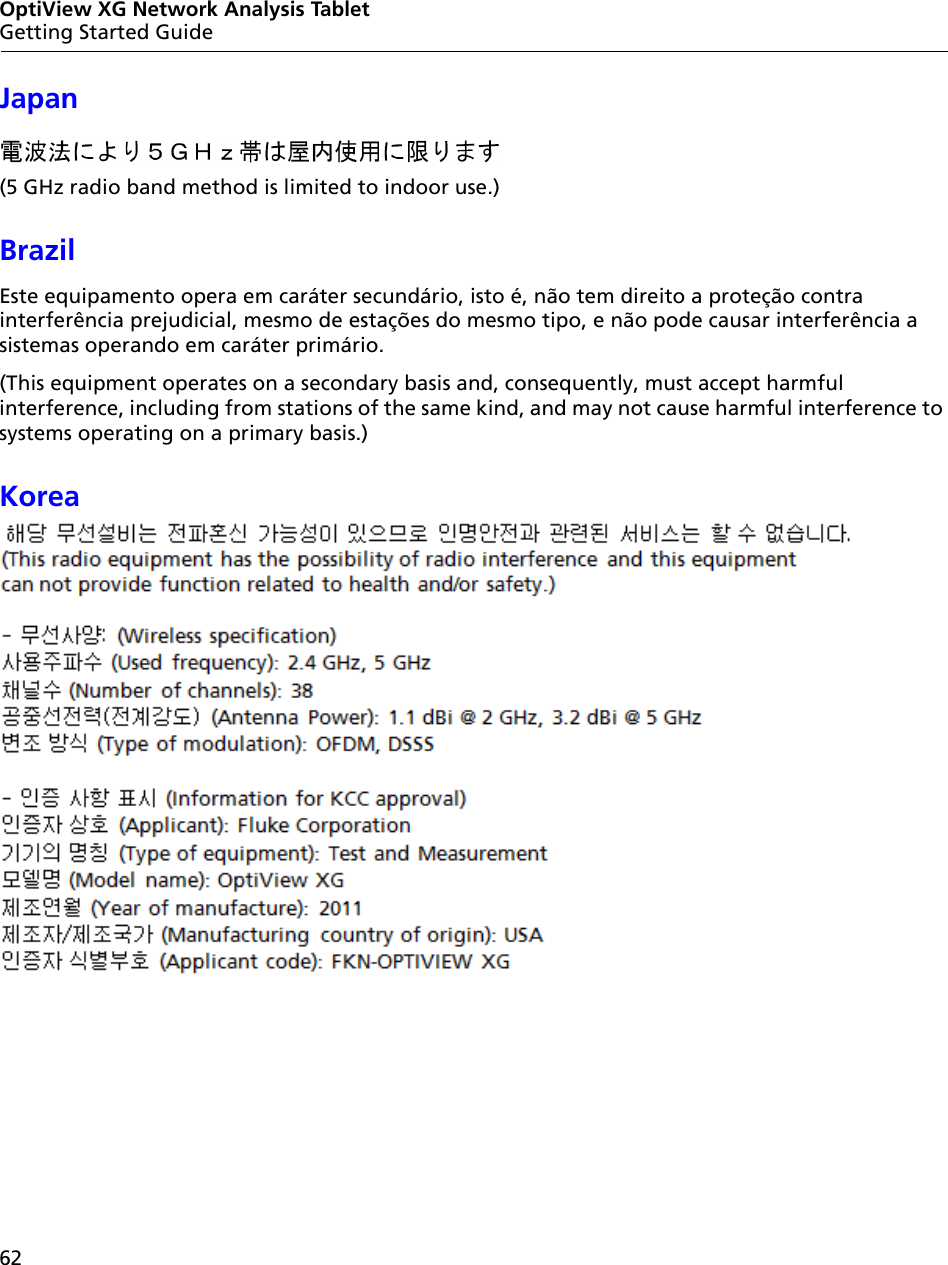 62OptiView XG Network Analysis TabletGetting Started GuideJapan (5 GHz radio band method is limited to indoor use.)BrazilEste equipamento opera em caráter secundário, isto é, não tem direito a proteção contra interferência prejudicial, mesmo de estações do mesmo tipo, e não pode causar interferência a sistemas operando em caráter primário.(This equipment operates on a secondary basis and, consequently, must accept harmful interference, including from stations of the same kind, and may not cause harmful interference to systems operating on a primary basis.)Korea