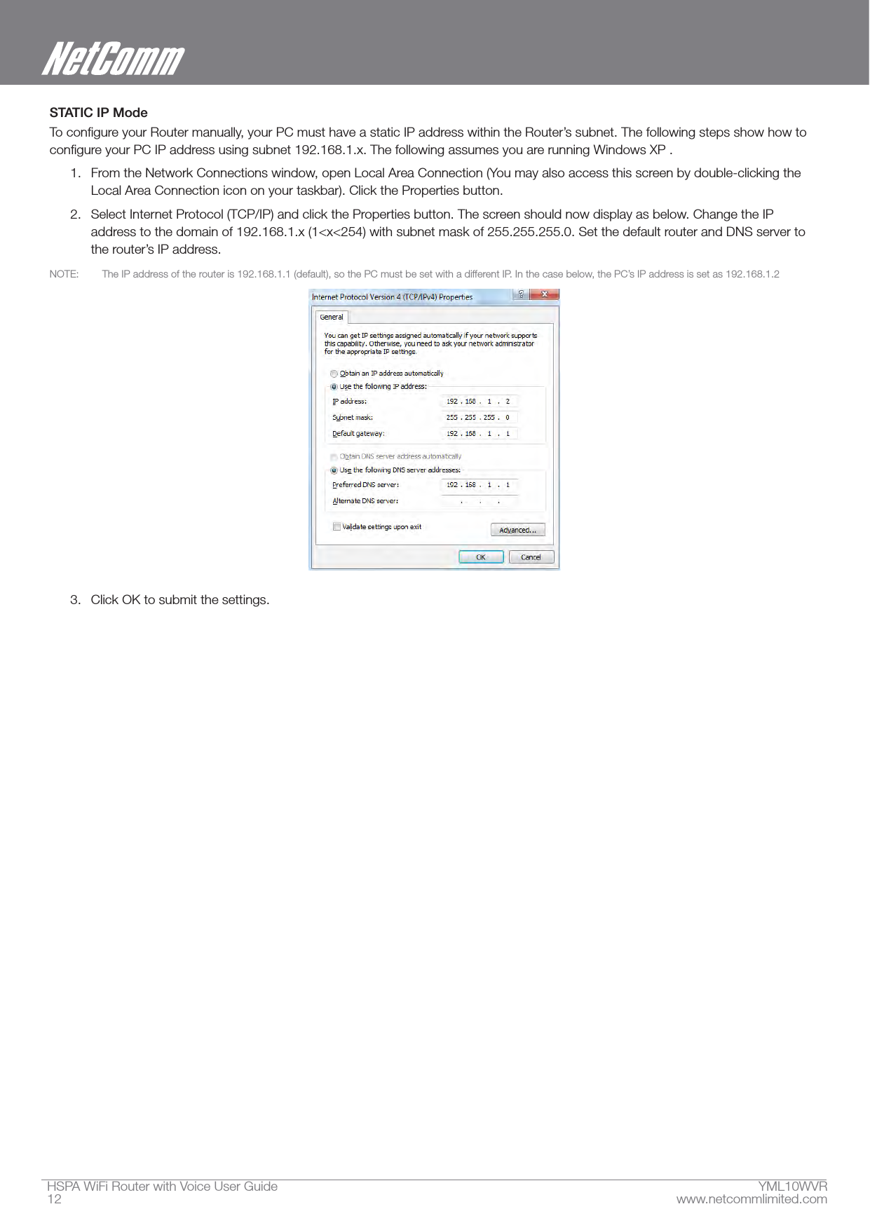 HSPA WiFi Router with Voice User Guide  YML10WVR12  www.netcommlimited.comSTATIC IP Mode1.  From the Network Connections window, open Local Area Connection (You may also access this screen by double-clicking the Local Area Connection icon on your taskbar). Click the Properties button.2.  Select Internet Protocol (TCP/IP) and click the Properties button. The screen should now display as below. Change the IP address to the domain of 192.168.1.x (1&lt;x&lt;254) with subnet mask of 255.255.255.0. Set the default router and DNS server to  3.  Click OK to submit the settings.