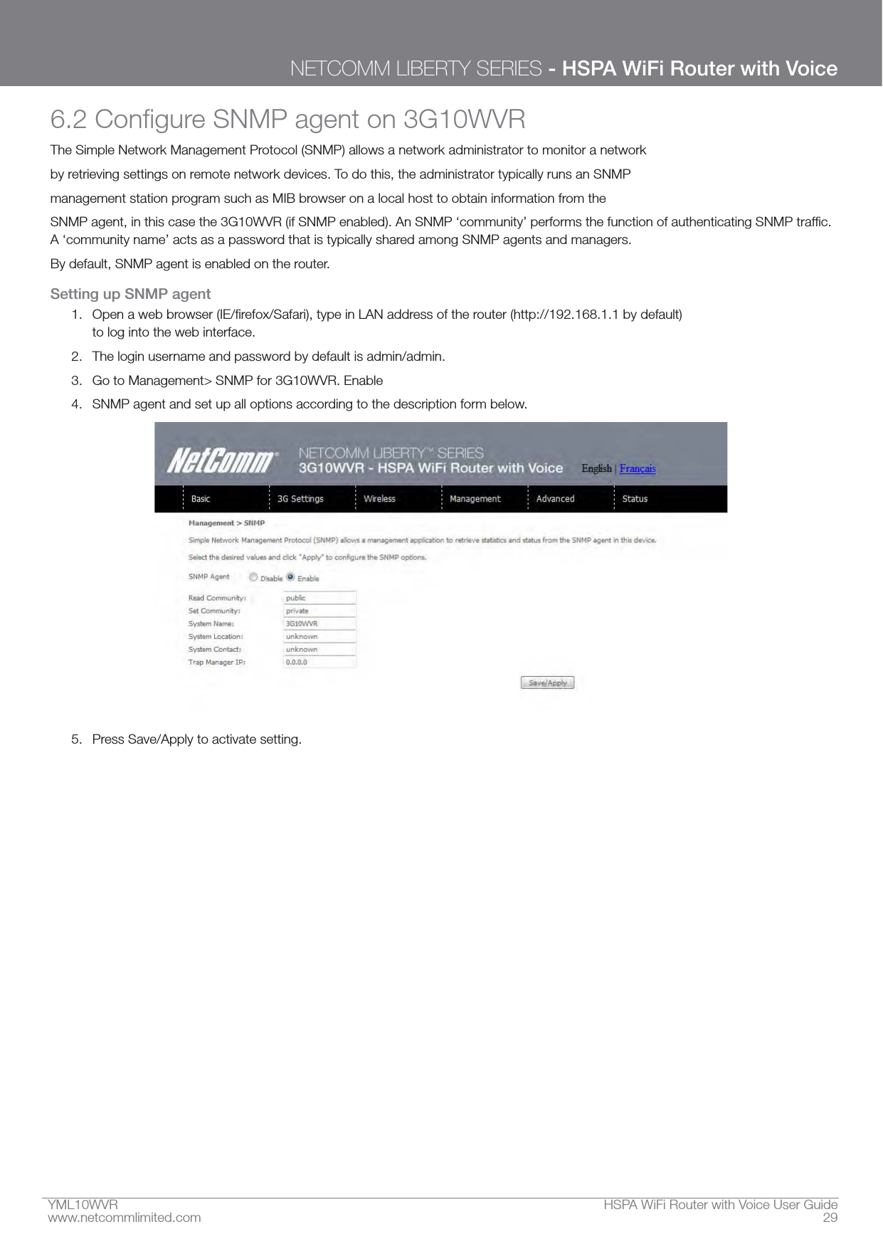 YML10WVR  HSPA WiFi Router with Voice User Guidewww.netcommlimited.com  29NETCOMM LIBERTY SERIES - HSPA WiFi Router with VoiceThe Simple Network Management Protocol (SNMP) allows a network administrator to monitor a networkby retrieving settings on remote network devices. To do this, the administrator typically runs an SNMPmanagement station program such as MIB browser on a local host to obtain information from theBy default, SNMP agent is enabled on the router.Setting up SNMP agent1.  to log into the web interface.2.  The login username and password by default is admin/admin.3.  Go to Management&gt; SNMP for 3G10WVR. Enable4.  SNMP agent and set up all options according to the description form below.5.  Press Save/Apply to activate setting.