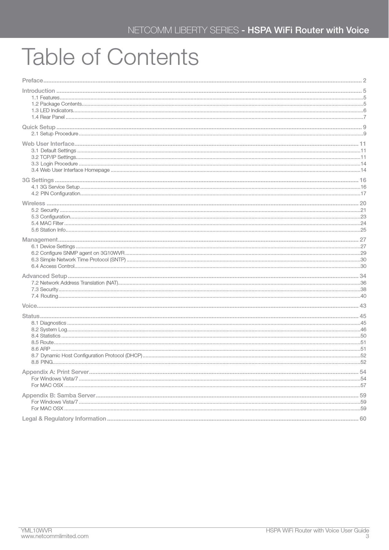 YML10WVR  HSPA WiFi Router with Voice User Guidewww.netcommlimited.com  3NETCOMM LIBERTY SERIES - HSPA WiFi Router with VoiceTable of ContentsPreface ................................................................................................................................................................................................... 2Introduction ........................................................................................................................................................................................... 51.1 Features .................................................................................................................................................................................................................51.2 Package Contents..................................................................................................................................................................................................51.3 LED Indicators........................................................................................................................................................................................................61.4 Rear Panel .............................................................................................................................................................................................................7Quick Setup ........................................................................................................................................................................................... 92.1 Setup Procedure ....................................................................................................................................................................................................9Web User Interface .............................................................................................................................................................................. 113.1 Default Settings ...................................................................................................................................................................................................113.2 TCP/IP Settings....................................................................................................................................................................................................113.3 Login Procedure ..................................................................................................................................................................................................143.4 Web User Interface Homepage ............................................................................................................................................................................143G Settings .......................................................................................................................................................................................... 164.1 3G Service Setup .................................................................................................................................................................................................16 .................................................................................................................................................................................................17Wireless ............................................................................................................................................................................................... 205.2 Security ...............................................................................................................................................................................................................21........................................................................................................................................................................................................235.4 MAC Filter ............................................................................................................................................................................................................245.6 Station Info ...........................................................................................................................................................................................................25Management ........................................................................................................................................................................................ 276.1 Device Settings ....................................................................................................................................................................................................27 ..................................................................................................................................................................296.3 Simple Network Time Protocol (SNTP) .................................................................................................................................................................306.4 Access Control .....................................................................................................................................................................................................30Advanced Setup .................................................................................................................................................................................. 347.2 Network Address Translation (NAT).......................................................................................................................................................................367.3 Security ................................................................................................................................................................................................................387.4 Routing ................................................................................................................................................................................................................40Voice ..................................................................................................................................................................................................... 43Status ................................................................................................................................................................................................... 458.1 Diagnostics ..........................................................................................................................................................................................................458.2 System Log ..........................................................................................................................................................................................................468.4 Statistics ..............................................................................................................................................................................................................508.5 Route ...................................................................................................................................................................................................................518.6 ARP .....................................................................................................................................................................................................................51  ......................................................................................................................................................528.8 PING....................................................................................................................................................................................................................52Appendix A: Print Server ..................................................................................................................................................................... 54For Windows Vista/7 ..................................................................................................................................................................................................54For MAC OSX ............................................................................................................................................................................................................57Appendix B: Samba Server ................................................................................................................................................................. 59For Windows Vista/7 ..................................................................................................................................................................................................59For MAC OSX ............................................................................................................................................................................................................59Legal &amp; Regulatory Information .......................................................................................................................................................... 60