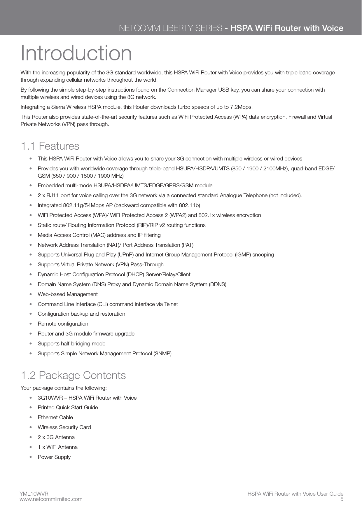 YML10WVR  HSPA WiFi Router with Voice User Guidewww.netcommlimited.com  5NETCOMM LIBERTY SERIES - HSPA WiFi Router with VoiceIntroductionWith the increasing popularity of the 3G standard worldwide, this HSPA WiFi Router with Voice provides you with triple-band coverage through expanding cellular networks throughout the world.By following the simple step-by-step instructions found on the Connection Manager USB key, you can share your connection with multiple wireless and wired devices using the 3G network.Integrating a Sierra Wireless HSPA module, this Router downloads turbo speeds of up to 7.2Mbps.This Router also provides state-of-the-art security features such as WiFi Protected Access (WPA) data encryption, Firewall and Virtual Private Networks (VPN) pass through.1.1 Features This HSPA WiFi Router with Voice allows you to share your 3G connection with multiple wireless or wired devices Provides you with worldwide coverage through triple-band HSUPA/HSDPA/UMTS (850 / 1900 / 2100MHz), quad-band EDGE/GSM (850 / 900 / 1800 / 1900 MHz) Embedded multi-mode HSUPA/HSDPA/UMTS/EDGE/GPRS/GSM module2 x RJ11 port for voice calling over the 3G network via a connected standard Analogue Telephone (not included). Integrated 802.11g/54Mbps AP (backward compatible with 802.11b) WiFi Protected Access (WPA)/ WiFi Protected Access 2 (WPA2) and 802.1x wireless encryption Static route/ Routing Information Protocol (RIP)/RIP v2 routing functions  Network Address Translation (NAT)/ Port Address Translation (PAT) Supports Universal Plug and Play (UPnP) and Internet Group Management Protocol (IGMP) snooping Supports Virtual Private Network (VPN) Pass-Through  Domain Name System (DNS) Proxy and Dynamic Domain Name System (DDNS) Web-based Management Command Line Interface (CLI) command interface via Telnet    Supports half-bridging mode Supports Simple Network Management Protocol (SNMP)1.2 Package ContentsYour package contains the following: 3G10WVR – HSPA WiFi Router with Voice Printed Quick Start Guide Ethernet Cable Wireless Security Card 2 x 3G Antenna 1 x WiFi Antenna Power Supply