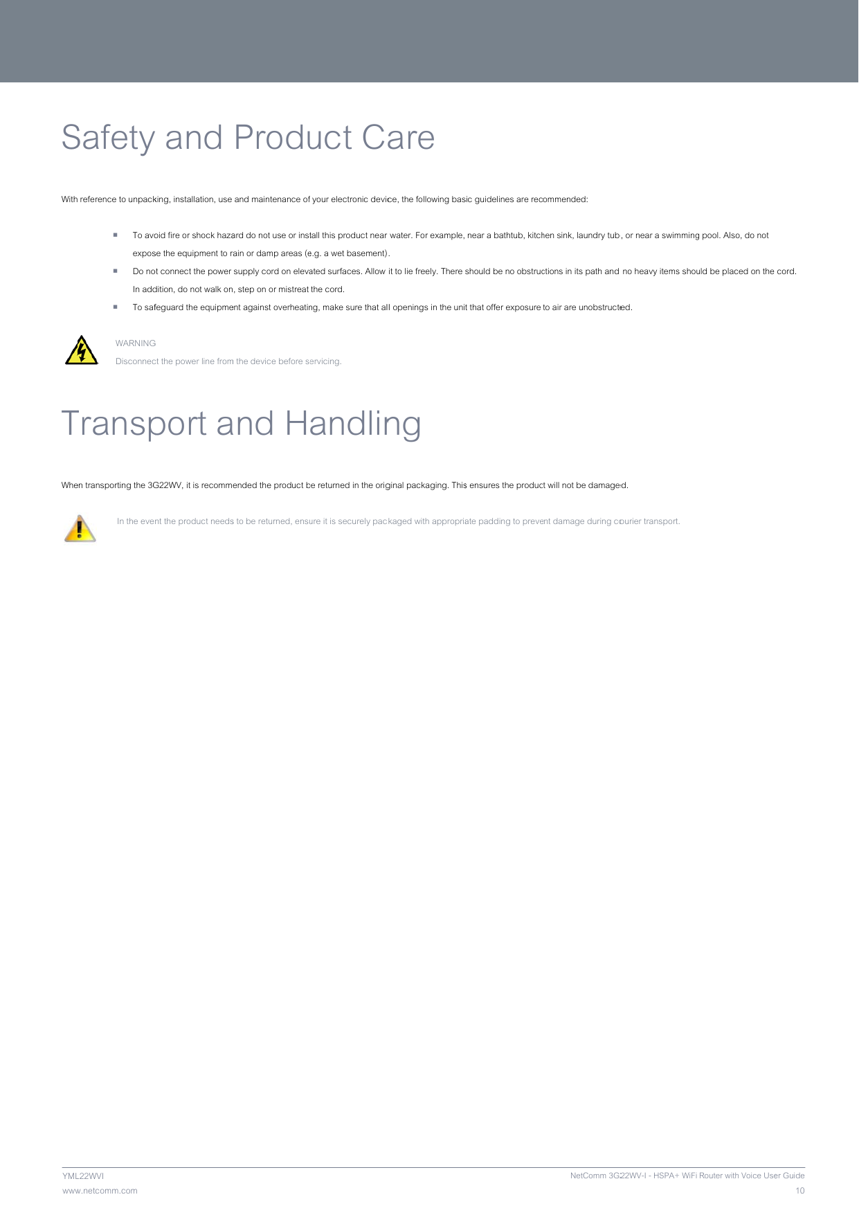               wwwYMLSWith  TWhe        NETCOw.netcomm.com L22WVI Safety reference to unpack To avoexpos Do noIn add To saf WARNINGDisconnecTranspen transporting the 3G  In the eve MM LIBERTYy and king, installation, use oid fire or shock hazase the equipment to rot connect the power dition, do not walk onfeguard the equipmeG  ct the power line fromport aG22WV, it is recommnt the product needs™ SERIES - Produ and maintenance ofard do not use or instrain or damp areas (e supply cord on elevan, step on or mistreat ent against overheatinm the device before seand Hended the product bs to be returned, ensu  uct C your electronic devictall this product near e.g. a wet basement)ated surfaces. Allow  the cord. ng, make sure that alervicing. andlinbe returned in the origure it is securely pacare ce, the following basr water. For example,.  it to lie freely. There ll openings in the uning ginal packaging. Thisckaged with appropriasic guidelines are rec near a bathtub, kitchshould be no obstruct that offer exposure s ensures the producate padding to preveNetComm 3G2ommended: hen sink, laundry tubctions in its path and to air are unobstructect will not be damageent damage during co22WV-I - HSPA+ WiFi b, or near a swimming no heavy items shouted. ed.  ourier transport.  Router with Voice Useg pool. Also, do not uld be placed on the 10er Guide cord. 