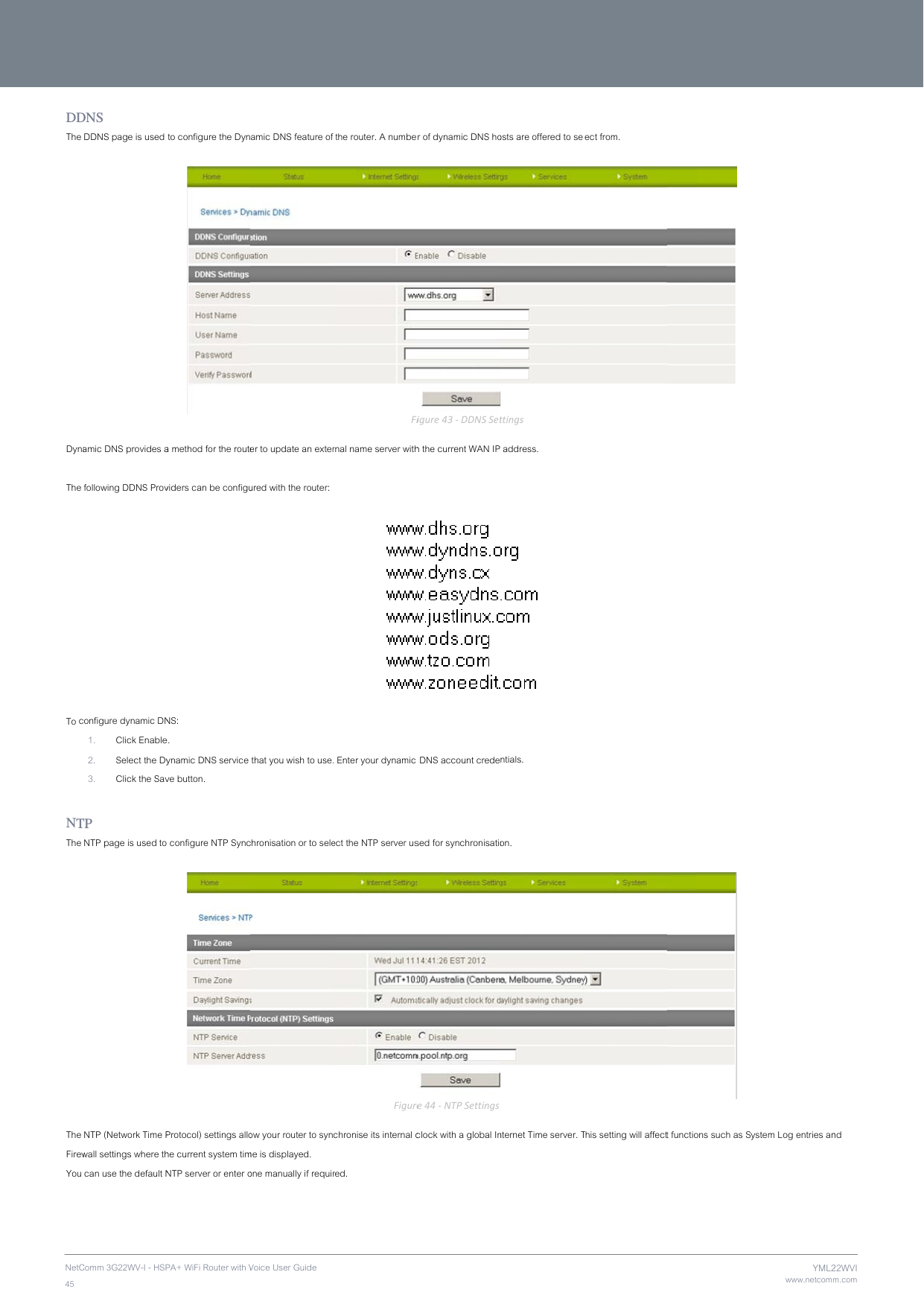 NetC45 DDThe  Dyna The  To c NTThe  The FirewYou  Comm 3G22WV-I - HSPDNS DDNS page is used amic DNS provides afollowing DDNS Provonfigure dynamic DN1. Click Enable2. Select the Dy3. Click the SavTP NTP page is used toNTP (Network Time Pwall settings where th can use the default NPA+ WiFi Router with V to configure the Dyna method for the routeviders can be configuNS:  e. ynamic DNS service ve button.  configure NTP SyncProtocol) settings allohe current system timNTP server or enter oVoice User Guide amic DNS feature of er to update an exterured with the router:  that you wish to use.chronisation or to seleow your router to synme is displayed. one manually if requir  the router. A numbeFirnal name server with Enter your dynamic ect the NTP server usFigurechronise its internal cred. r of dynamic DNS hoFigure43‐DDNSSeth the current WAN IP  DNS account credesed for synchronisatiore44‐NTPSettingsclock with a global Inosts are offered to settings address.  ntials. on. nternet Time server. Tlect from. This setting will affect  t functions such as Swww.netcommYML2ystem Log entries anm.com22WVInd 