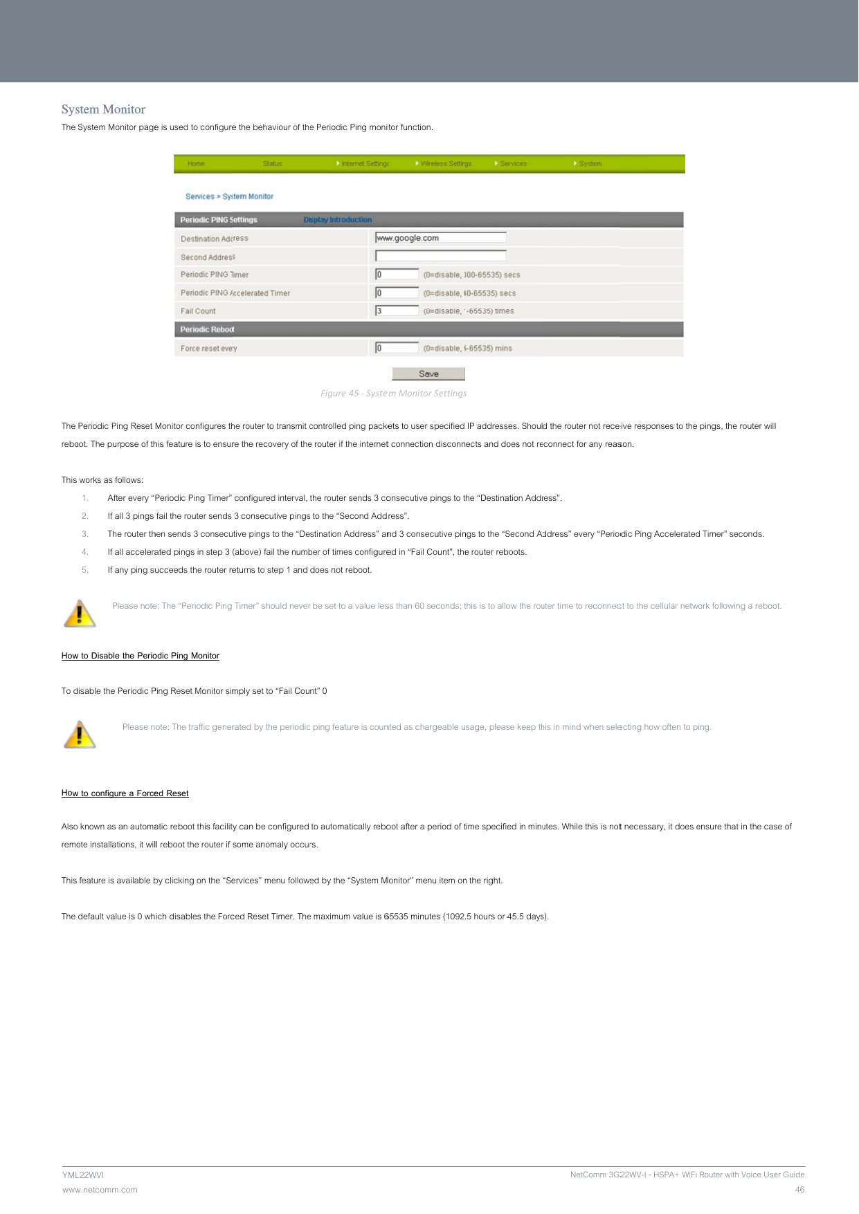               wwwYMLSysThe   The rebo This  How To d   How Alsoremo This  The       NETCOw.netcomm.com L22WVI stem Monitor System Monitor pagePeriodic Ping Reset oot. The purpose of th works as follows: 1. After every “2. If all 3 pings 3. The router th4. If all accelera5. If any ping su  Please notew to Disable the Periodisable the Periodic P Please nw to configure a Force known as an automaote installations, it wil feature is available bdefault value is 0 whMM LIBERTYe is used to configureMonitor configures thhis feature is to ensurPeriodic Ping Timer”  fail the router sends hen sends 3 consecuated pings in step 3 ucceeds the router ree: The “Periodic Ping odic Ping Monitor Ping Reset Monitor simote: The traffic genered Reset  atic reboot this facilitll reboot the router if by clicking on the “Seich disables the Forc™ SERIES - e the behaviour of thehe router to transmit cre the recovery of the configured interval,  3 consecutive pingstive pings to the “De(above) fail the numbeturns to step 1 and  Timer” should nevermply set to “Fail Courated by the periodicy can be configured some anomaly occurervices” menu followeced Reset Timer. The  e Periodic Ping moniFigure45‐Systecontrolled ping packee router if the internetthe router sends 3 co to the “Second Addstination Address” anber of times configuredoes not reboot. r be set to a value lesnt” 0 c ping feature is coun to automatically rebors. ed by the “System Me maximum value is 6itor function. emMonitorSettingskets to user specified t connection disconnonsecutive pings to tress”. nd 3 consecutive pined in “Fail Count”, thess than 60 seconds; tnted as chargeable uoot after a period of tMonitor” menu item on65535 minutes (1092s IP addresses. Shoulects and does not rethe “Destination Addrngs to the “Second Ae router reboots. this is to allow the rousage, please keep thtime specified in minun the right. .5 hours or 45.5 daysNetComm 3G2d the router not receeconnect for any reasress”. ddress” every “Perioduter time to reconnechis in mind when seleutes. While this is nots). 22WV-I - HSPA+ WiFi  eive responses to the son. odic Ping Acceleratedct to the cellular netwecting how often to pt necessary, it does e Router with Voice Use pings, the router willd Timer” seconds. work following a rebooing. ensure that in the cas46er Guidel ot. se of 