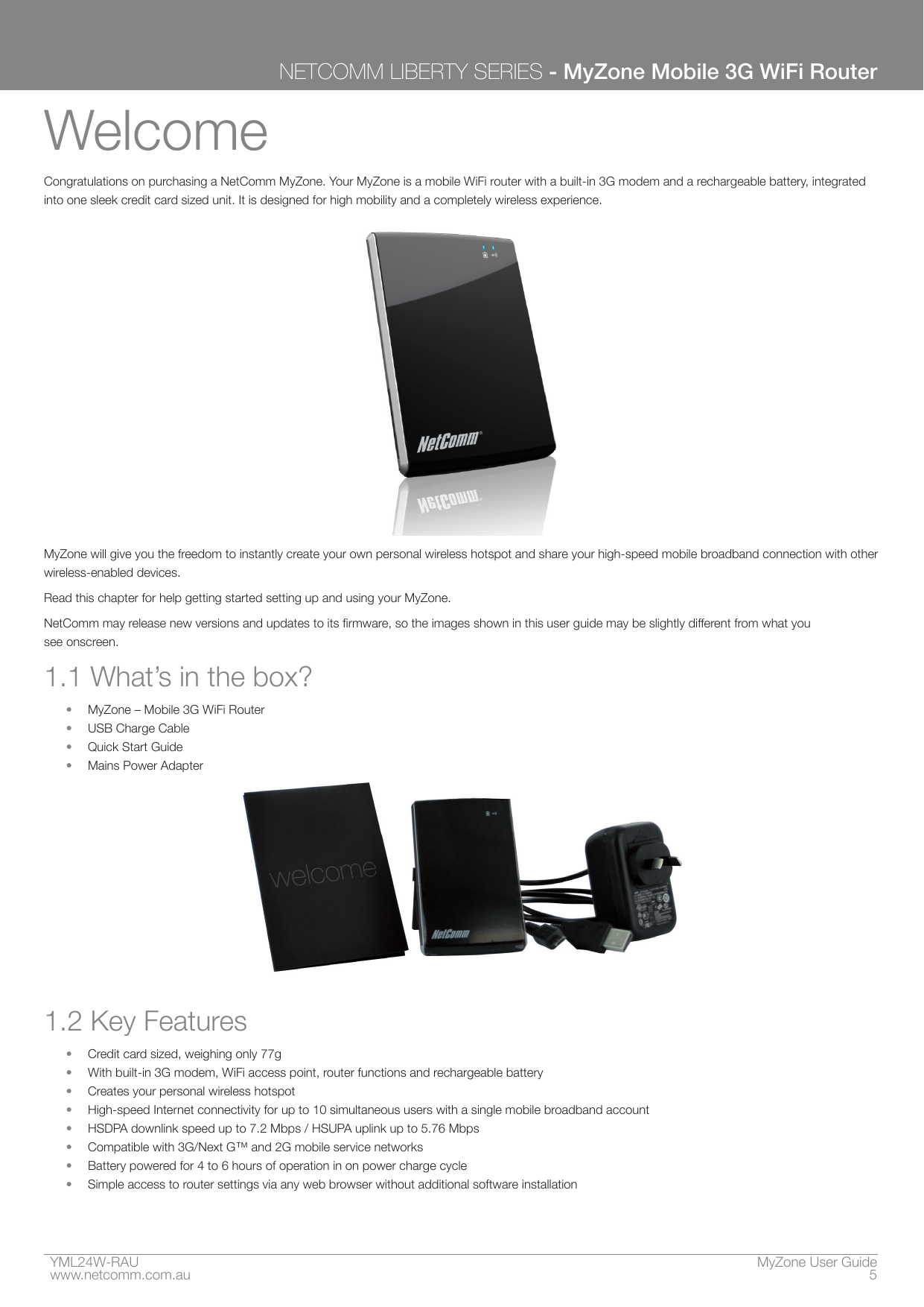 YML24W-RAU    MyZone User Guidewww.netcomm.com.au  5NETCOMM LIBERTY SERIES - MyZone Mobile 3G WiFi RouterWelcomeCongratulations on purchasing a NetComm MyZone. Your MyZone is a mobile WiFi router with a built-in 3G modem and a rechargeable battery, integrated into one sleek credit card sized unit. It is designed for high mobility and a completely wireless experience.MyZone will give you the freedom to instantly create your own personal wireless hotspot and share your high-speed mobile broadband connection with other wireless-enabled devices.Read this chapter for help getting started setting up and using your MyZone.NetComm may release new versions and updates to its rmware, so the images shown in this user guide may be slightly different from what you  see onscreen.1.1 What’s in the box?•  MyZone – Mobile 3G WiFi Router•  USB Charge Cable• Quick Start Guide•  Mains Power Adapter1.2 Key Features•  Credit card sized, weighing only 77g•  With built-in 3G modem, WiFi access point, router functions and rechargeable battery•  Creates your personal wireless hotspot•  High-speed Internet connectivity for up to 10 simultaneous users with a single mobile broadband account•  HSDPA downlink speed up to 7.2 Mbps / HSUPA uplink up to 5.76 Mbps•  Compatible with 3G/Next G™ and 2G mobile service networks•  Battery powered for 4 to 6 hours of operation in on power charge cycle•  Simple access to router settings via any web browser without additional software installation