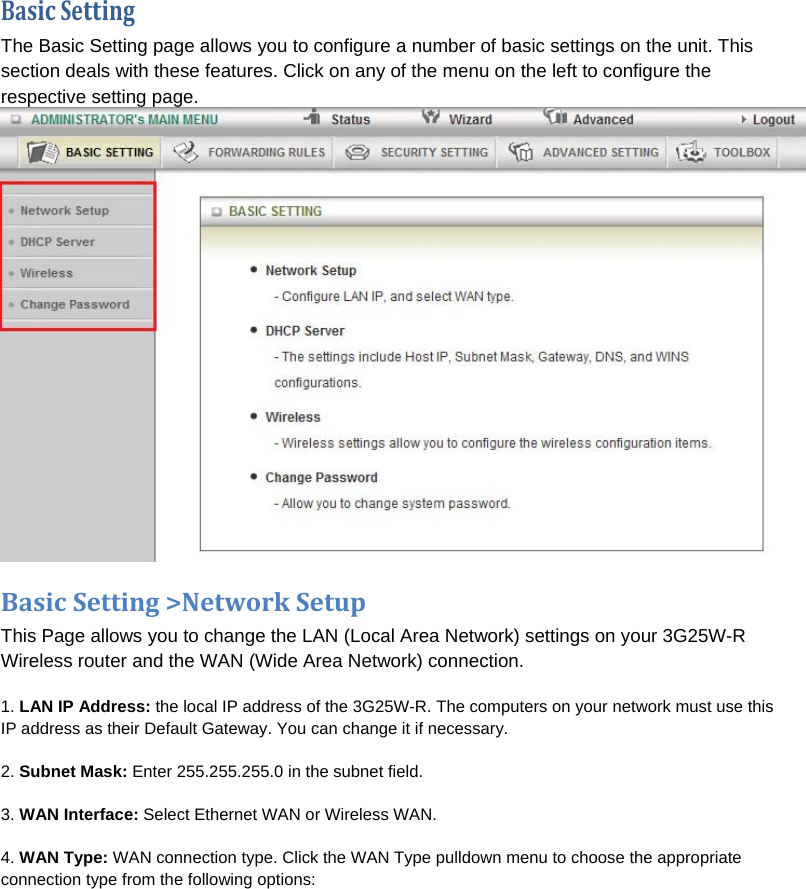 BasicSettingThe Basic Setting page allows you to configure a number of basic settings on the unit. This section deals with these features. Click on any of the menu on the left to configure the respective setting page.  BasicSetting&gt;NetworkSetupThis Page allows you to change the LAN (Local Area Network) settings on your 3G25W-R Wireless router and the WAN (Wide Area Network) connection.  1. LAN IP Address: the local IP address of the 3G25W-R. The computers on your network must use this IP address as their Default Gateway. You can change it if necessary. 2. Subnet Mask: Enter 255.255.255.0 in the subnet field. 3. WAN Interface: Select Ethernet WAN or Wireless WAN. 4. WAN Type: WAN connection type. Click the WAN Type pulldown menu to choose the appropriate connection type from the following options: 