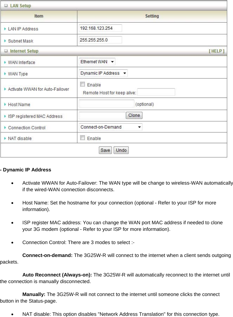  - Dynamic IP Address   Activate WWAN for Auto-Failover: The WAN type will be change to wireless-WAN automatically if the wired-WAN connection disconnects.   Host Name: Set the hostname for your connection (optional - Refer to your ISP for more information).   ISP register MAC address: You can change the WAN port MAC address if needed to clone your 3G modem (optional - Refer to your ISP for more information).   Connection Control: There are 3 modes to select :-  Connect-on-demand: The 3G25W-R will connect to the internet when a client sends outgoing packets.  Auto Reconnect (Always-on): The 3G25W-R will automatically reconnect to the internet until the connection is manually disconnected.  Manually: The 3G25W-R will not connect to the internet until someone clicks the connect button in the Status-page.   NAT disable: This option disables &quot;Network Address Translation&quot; for this connection type.   