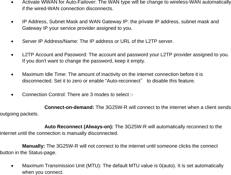   Activate WWAN for Auto-Failover: The WAN type will be change to wireless-WAN automatically if the wired-WAN connection disconnects.   IP Address, Subnet Mask and WAN Gateway IP: the private IP address, subnet mask and Gateway IP your service provider assigned to you.   Server IP Address/Name: The IP address or URL of the L2TP server.   L2TP Account and Password: The account and password your L2TP provider assigned to you. If you don&apos;t want to change the password, keep it empty.   Maximum Idle Time: The amount of inactivity on the internet connection before it is disconnected. Set it to zero or enable “Auto-reconnect＂ to disable this feature.   Connection Control: There are 3 modes to select :-   Connect-on-demand: The 3G25W-R will connect to the internet when a client sends outgoing packets.   Auto Reconnect (Always-on): The 3G25W-R will automatically reconnect to the internet until the connection is manually disconnected.  Manually: The 3G25W-R will not connect to the internet until someone clicks the connect button in the Status-page.   Maximum Transmission Unit (MTU): The default MTU value is 0(auto). It is set automatically when you connect. 
