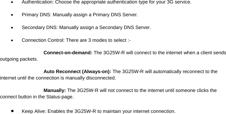   Authentication: Choose the appropriate authentication type for your 3G service.   Primary DNS: Manually assign a Primary DNS Server.   Secondary DNS: Manually assign a Secondary DNS Server.   Connection Control: There are 3 modes to select :-   Connect-on-demand: The 3G25W-R will connect to the internet when a client sends outgoing packets.   Auto Reconnect (Always-on): The 3G25W-R will automatically reconnect to the internet until the connection is manually disconnected.   Manually: The 3G25W-R will not connect to the internet until someone clicks the connect button in the Status-page.  Keep Alive: Enables the 3G25W-R to maintain your internet connection.  