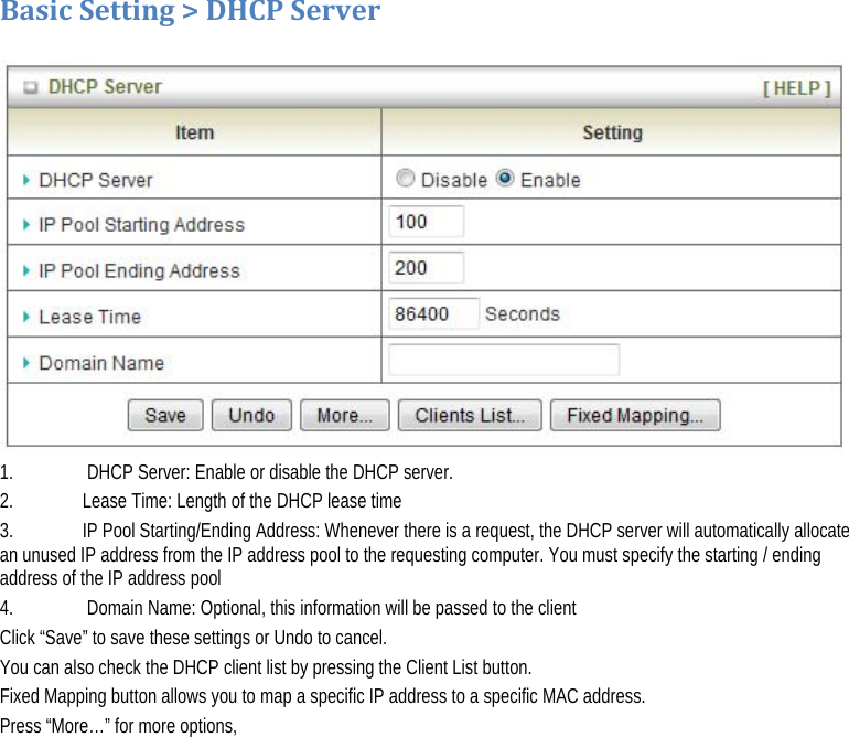BasicSetting&gt;DHCPServer  1.   DHCP Server: Enable or disable the DHCP server. 2.   Lease Time: Length of the DHCP lease time 3.   IP Pool Starting/Ending Address: Whenever there is a request, the DHCP server will automatically allocate an unused IP address from the IP address pool to the requesting computer. You must specify the starting / ending address of the IP address pool 4.   Domain Name: Optional, this information will be passed to the client Click “Save” to save these settings or Undo to cancel.  You can also check the DHCP client list by pressing the Client List button.  Fixed Mapping button allows you to map a specific IP address to a specific MAC address. Press “More…” for more options, 