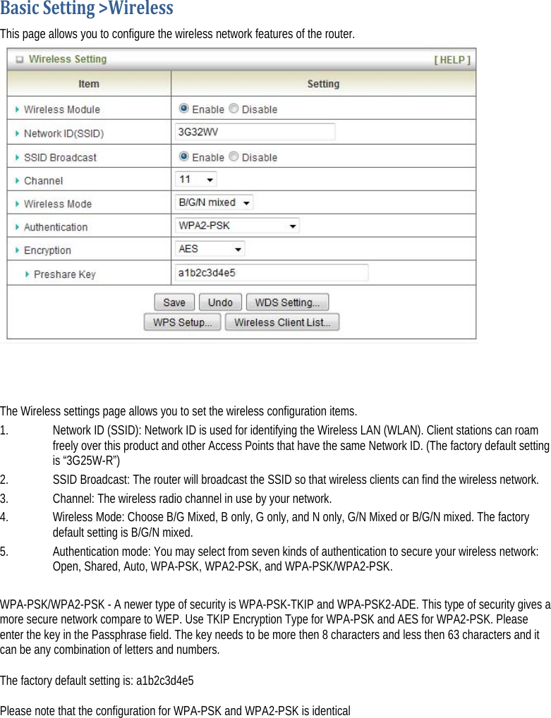 BasicSetting&gt;WirelessThis page allows you to configure the wireless network features of the router.     The Wireless settings page allows you to set the wireless configuration items. 1.   Network ID (SSID): Network ID is used for identifying the Wireless LAN (WLAN). Client stations can roam freely over this product and other Access Points that have the same Network ID. (The factory default setting is “3G25W-R”) 2.   SSID Broadcast: The router will broadcast the SSID so that wireless clients can find the wireless network.  3.   Channel: The wireless radio channel in use by your network. 4.   Wireless Mode: Choose B/G Mixed, B only, G only, and N only, G/N Mixed or B/G/N mixed. The factory default setting is B/G/N mixed. 5.   Authentication mode: You may select from seven kinds of authentication to secure your wireless network: Open, Shared, Auto, WPA-PSK, WPA2-PSK, and WPA-PSK/WPA2-PSK.  WPA-PSK/WPA2-PSK - A newer type of security is WPA-PSK-TKIP and WPA-PSK2-ADE. This type of security gives a more secure network compare to WEP. Use TKIP Encryption Type for WPA-PSK and AES for WPA2-PSK. Please enter the key in the Passphrase field. The key needs to be more then 8 characters and less then 63 characters and it can be any combination of letters and numbers.   The factory default setting is: a1b2c3d4e5  Please note that the configuration for WPA-PSK and WPA2-PSK is identical  