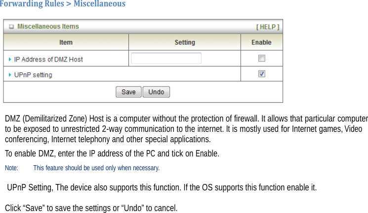 ForwardingRules&gt;Miscellaneous DMZ (Demilitarized Zone) Host is a computer without the protection of firewall. It allows that particular computer to be exposed to unrestricted 2-way communication to the internet. It is mostly used for Internet games, Video conferencing, Internet telephony and other special applications. To enable DMZ, enter the IP address of the PC and tick on Enable. Note: This feature should be used only when necessary.   UPnP Setting, The device also supports this function. If the OS supports this function enable it.   Click “Save” to save the settings or “Undo” to cancel.                        