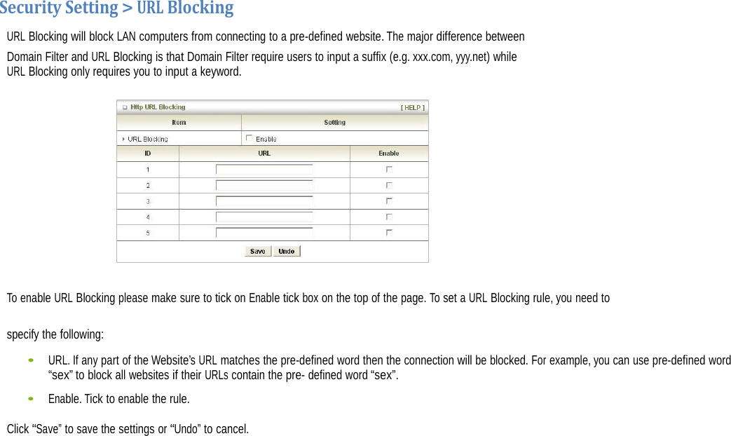  SecuritySetting&gt;URLBlockingURL Blocking will block LAN computers from connecting to a pre-defined website. The major difference between Domain Filter and URL Blocking is that Domain Filter require users to input a suffix (e.g. xxx.com, yyy.net) while URL Blocking only requires you to input a keyword.   To enable URL Blocking please make sure to tick on Enable tick box on the top of the page. To set a URL Blocking rule, you need to specify the following: •    URL. If any part of the Website’s URL matches the pre-defined word then the connection will be blocked. For example, you can use pre-defined word “sex” to block all websites if their URLs contain the pre- defined word “sex”. •    Enable. Tick to enable the rule. Click “Save” to save the settings or “Undo” to cancel.              