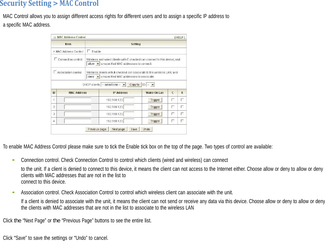   SecuritySetting&gt;MACControlMAC Control allows you to assign different access rights for different users and to assign a specific IP address to a specific MAC address.   To enable MAC Address Control please make sure to tick the Enable tick box on the top of the page. Two types of control are available: •    Connection control. Check Connection Control to control which clients (wired and wireless) can connect to the unit. If a client is denied to connect to this device, it means the client can not access to the Internet either. Choose allow or deny to allow or deny clients with MAC addresses that are not in the list to connect to this device. •    Association control. Check Association Control to control which wireless client can associate with the unit. If a client is denied to associate with the unit, it means the client can not send or receive any data via this device. Choose allow or deny to allow or deny the clients with MAC addresses that are not in the list to associate to the wireless LAN Click the “Next Page” or the “Previous Page” buttons to see the entire list.  Click “Save” to save the settings or “Undo” to cancel.  