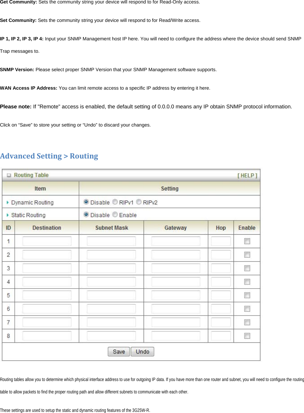 Get Community: Sets the community string your device will respond to for Read-Only access. Set Community: Sets the community string your device will respond to for Read/Write access. IP 1, IP 2, IP 3, IP 4: Input your SNMP Management host IP here. You will need to configure the address where the device should send SNMP Trap messages to. SNMP Version: Please select proper SNMP Version that your SNMP Management software supports. WAN Access IP Address: You can limit remote access to a specific IP address by entering it here.  Please note: If &quot;Remote&quot; access is enabled, the default setting of 0.0.0.0 means any IP obtain SNMP protocol information. Click on “Save” to store your setting or “Undo” to discard your changes.AdvancedSetting&gt;RoutingRouting tables allow you to determine which physical interface address to use for outgoing IP data. If you have more than one router and subnet, you will need to configure the routing table to allow packets to find the proper routing path and allow different subnets to communicate with each other. These settings are used to setup the static and dynamic routing features of the 3G25W-R. 