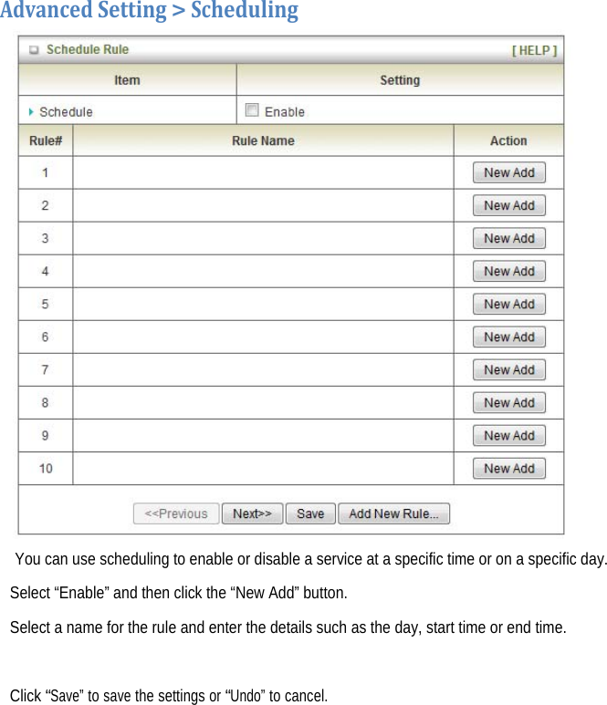  AdvancedSetting&gt;Scheduling  You can use scheduling to enable or disable a service at a specific time or on a specific day. Select “Enable” and then click the “New Add” button. Select a name for the rule and enter the details such as the day, start time or end time.  Click “Save” to save the settings or “Undo” to cancel.    