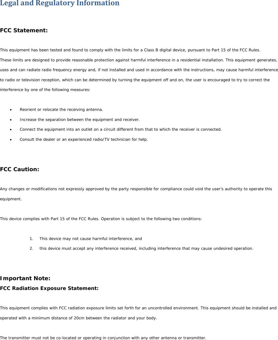 LegalandRegulatoryInformationFCC Statement: This equipment has been tested and found to comply with the limits for a Class B digital device, pursuant to Part 15 of the FCC Rules. These limits are designed to provide reasonable protection against harmful interference in a residential installation. This equipment generates, uses and can radiate radio frequency energy and, if not installed and used in accordance with the instructions, may cause harmful interference to radio or television reception, which can be determined by turning the equipment off and on, the user is encouraged to try to correct the interference by one of the following measures:   Reorient or relocate the receiving antenna.  Increase the separation between the equipment and receiver.  Connect the equipment into an outlet on a circuit different from that to which the receiver is connected.  Consult the dealer or an experienced radio/TV technician for help.   FCC Caution:  Any changes or modifications not expressly approved by the party responsible for compliance could void the user’s authority to operate this equipment.  This device complies with Part 15 of the FCC Rules. Operation is subject to the following two conditions:  1. This device may not cause harmful interference, and 2. this device must accept any interference received, including interference that may cause undesired operation.   Important Note: FCC Radiation Exposure Statement:  This equipment complies with FCC radiation exposure limits set forth for an uncontrolled environment. This equipment should be installed and operated with a minimum distance of 20cm between the radiator and your body.  The transmitter must not be co-located or operating in conjunction with any other antenna or transmitter.   