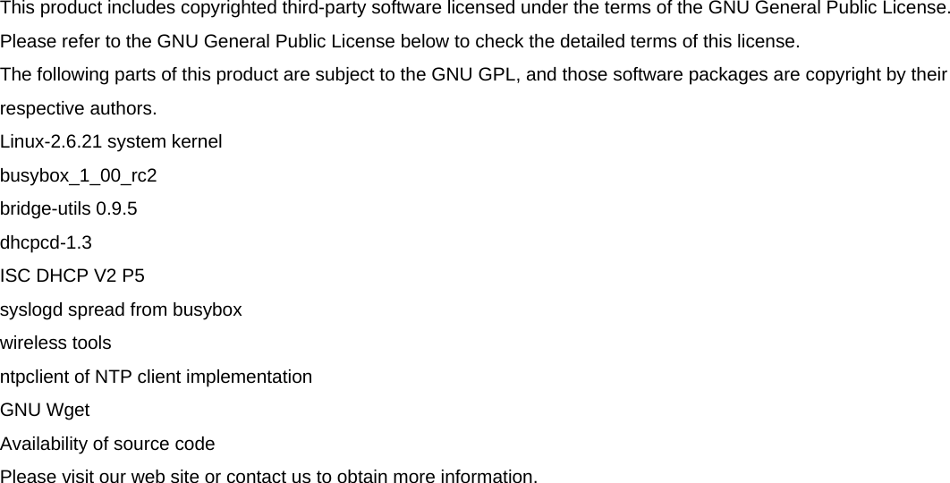  This product includes copyrighted third-party software licensed under the terms of the GNU General Public License. Please refer to the GNU General Public License below to check the detailed terms of this license.  The following parts of this product are subject to the GNU GPL, and those software packages are copyright by their respective authors.  Linux-2.6.21 system kernel  busybox_1_00_rc2  bridge-utils 0.9.5  dhcpcd-1.3  ISC DHCP V2 P5  syslogd spread from busybox  wireless tools  ntpclient of NTP client implementation  GNU Wget  Availability of source code  Please visit our web site or contact us to obtain more information.   