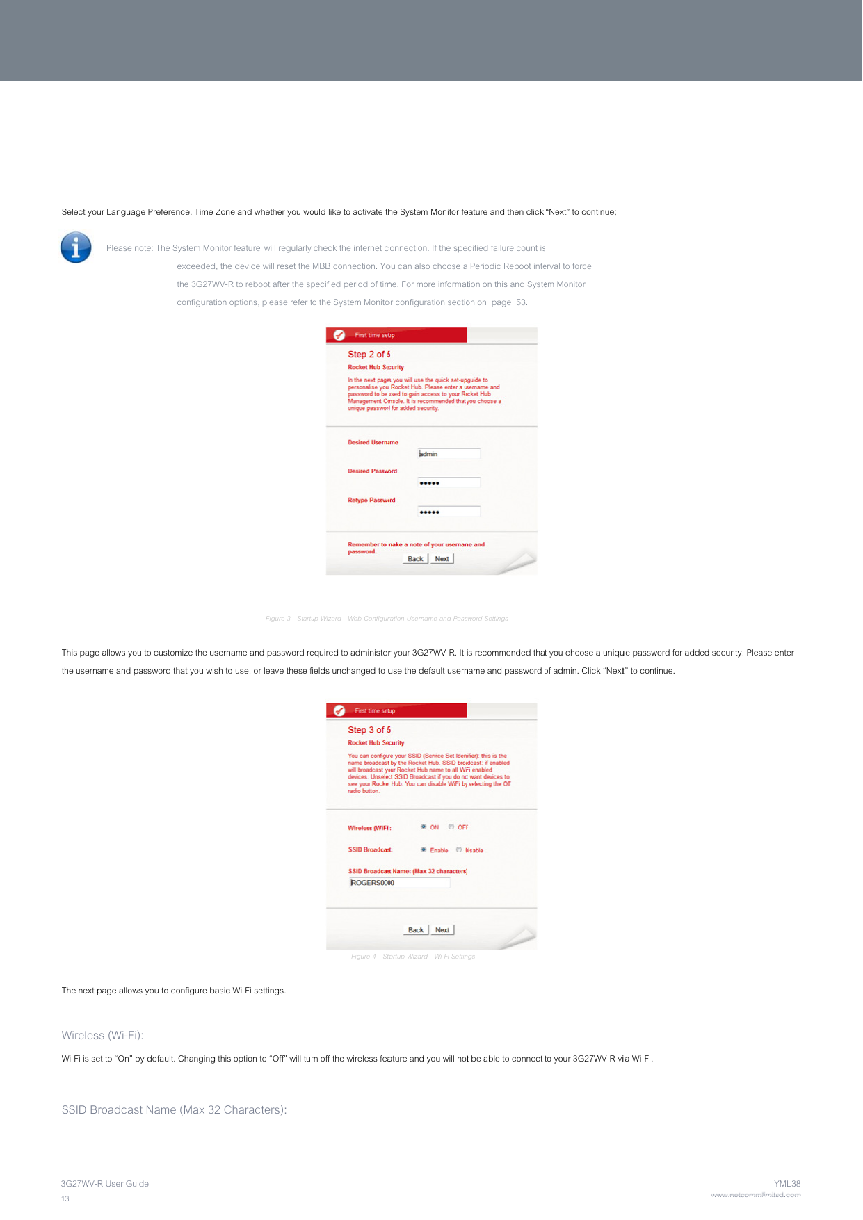 3G2713    Sele    This the u  The  WirWi-F SSI7WV-R User Guide ct your Language Pr Please note:  page allows you to cusername and passwnext page allows youreless (Wi-Fi):  Fi is set to “On” by deD Broadcast Nareference, Time ZoneThe System Monitor  exceeded, the  the 3G27WV-R configuration ocustomize the usernaword that you wish to u to configure basic Wefault. Changing this ame (Max 32 Ch  e and whether you wofeaturewill regularly  device will reset the  to reboot after the spoptions, please refer tFigure 3 - Startuame and password re use, or leave these fWi-Fi settings. option to “Off” will tuharacters):  Figure2  ould like to activate th check the internet c MBB connection. Yopecified period of timto the System Monitoup Wizard - Web Configurequired to administerfields unchanged to u             Figure 4 - Starn off the wireless fea2‐StartupWizardLhe System Monitor feonnection. If the speou can also choose ame. For more informator configuration sectio ration Username and Passr your 3G27WV-R. It iuse the default userntartup Wizard - Wi-Fi Settinature and you will notLanguage,TimeZoneature and then click cified failure count is Periodic Reboot intetion on this and Systeon on  page  53. word Settings is recommended thaname and password ongs t be able to connect neandSystemMon“Next” to continue; s erval to force  em Monitor t you choose a uniquof admin. Click “Next to your 3G27WV-R vinitorSettings  ue password for addet” to continue. ia Wi-Fi.  www.netcommlimiteYed security. Please eed.comYML38enter 