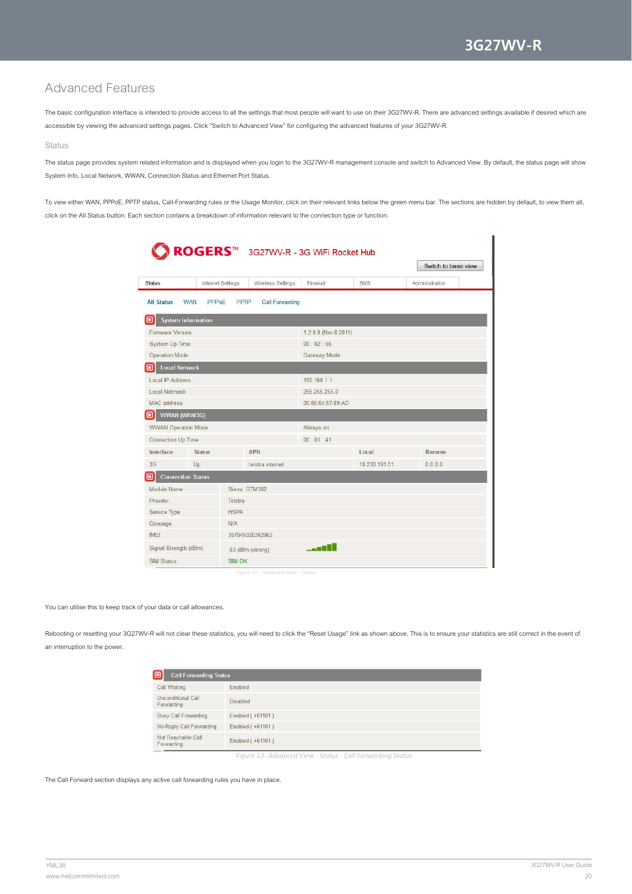 3G27WV-R 203G27WV-R User Guidewww.netcommlimited.com YML38 Advanced Features  The basic configuration interface is intended to provide access to all the settings that most people will want to use on their 3G27WV-R. There are advanced settings available if desired which are accessible by viewing the advanced settings pages. Click “Switch to Advanced View” for configuring the advanced features of your 3G27WV-R.  Status  The status page provides system related information and is displayed when you login to the 3G27WV-R management console and switch to Advanced View. By default, the status page will show System Info, Local Network, WWAN, Connection Status and Ethernet Port Status.   To view either WAN, PPPoE, PPTP status, Call-Forwarding rules or the Usage Monitor, click on their relevant links below the green menu bar. The sections are hidden by default, to view them all, click on the All Status button. Each section contains a breakdown of information relevant to the connection type or function.    Figure 12 - Advanced View – Status   You can utilise this to keep track of your data or call allowances.   Rebooting or resetting your 3G27WV-R will not clear these statistics, you will need to click the “Reset Usage” link as shown above. This is to ensure your statistics are still correct in the event of an interruption to the power.   Figure13‐AdvancedView‐Status‐CallForwardingStatus The Call Forward section displays any active call forwarding rules you have in place.   