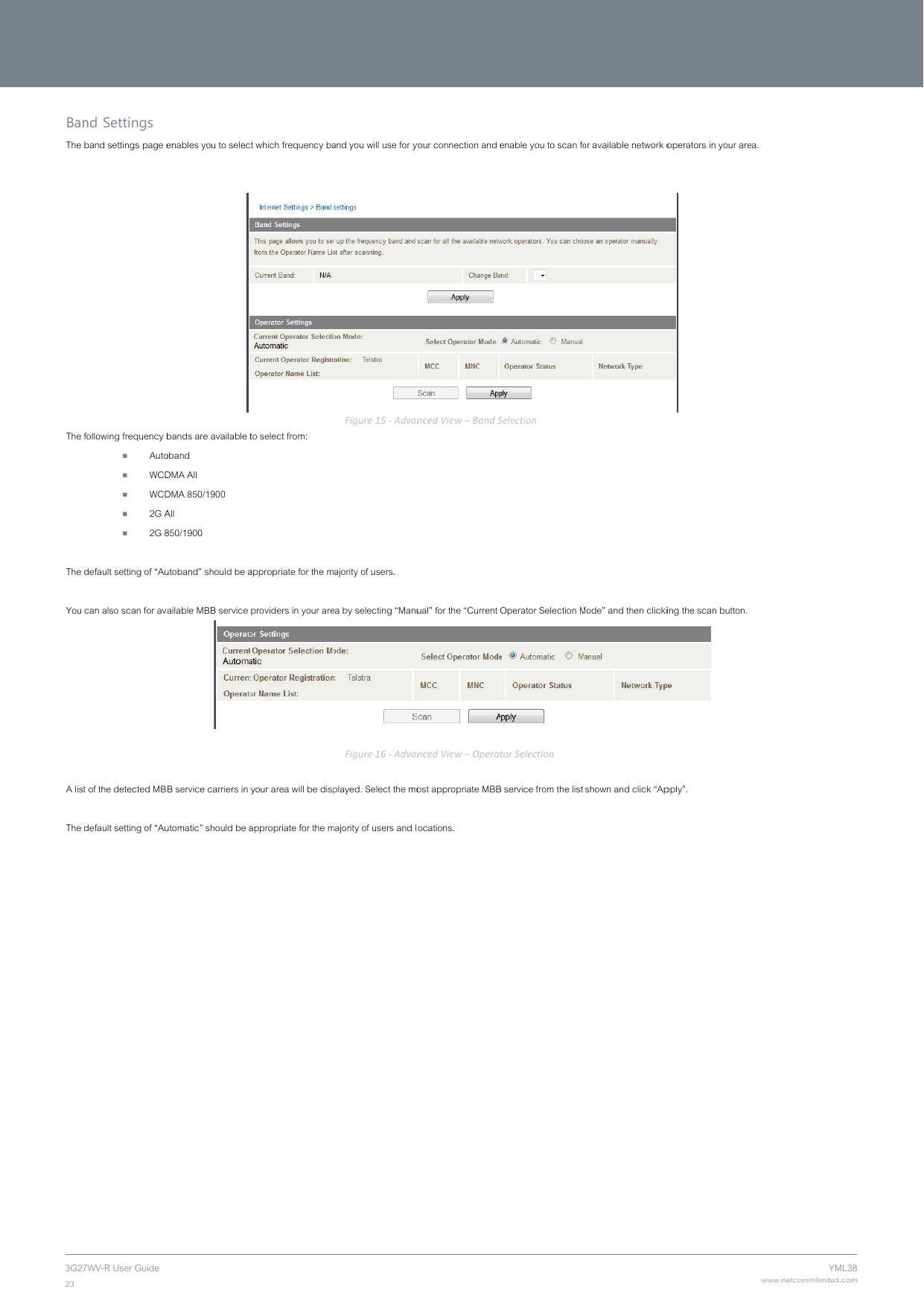 3G2723 BanThe  The The  You  A lis The 7WV-R User Guide nd Settings band settings page efollowing frequency b Auto WCD WCD 2G A 2G 8 default setting of “Au can also scan for avt of the detected MBdefault setting of “Auenables you to selecbands are available toband DMA All DMA 850/1900 All 850/1900 utoband” should be aailable MBB service B service carriers in utomatic” should be act which frequency bato select from: appropriate for the mproviders in your areyour area will be dispappropriate for the m and you will use for yFigure15‐Advanajority of users. ea by selecting “ManuFigure16‐Advanplayed. Select the momajority of users and lyour connection and encedView–BandSual” for the “Current  ncedView–Operatost appropriate MBBocations. enable you to scan foSelectionOperator Selection MtorSelectionB service from the list or available network oMode” and then clicki shown and click “Apoperators in your are ing the scan button.  pply”. www.netcommlimiteYea. ed.comYML38