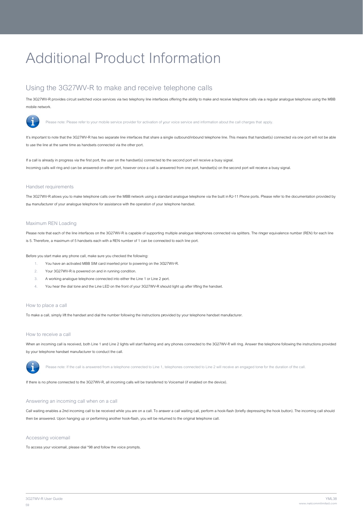 3G2759 A UsThe mobIt’s imto us If a cInco HanThe the m MaxPleais 5.  Befo HowTo m HowWheby yIf the AnsCall then AccTo a7WV-R User Guide Additiosing the 3G3G27WV-R providesbile network.   Please note:  mportant to note thatse the line at the samcall is already in progming calls will ring andset requireme3G27WV-R allows yomanufacturer of your ximum REN Loase note that each of  Therefore, a maximuore you start make an1. You have an 2. Your 3G27W3. A working an4. You hear thew to place a calmake a call, simply liftw to receive a cen an incoming call isour telephone hands Please note:  ere is no phone connswering an inco waiting enables a 2n be answered. Uponcessing voicemaccess your voicemaional PG27WV-R ts circuit switched voic Please refer to your t the 3G27WV-R has me time as handsets cgress via the first portnd can be answeredents  ou to make telephone analogue telephoneading  the line interfaces onum of 5 handsets eacny phone call, make s activated MBB SIM WV-R is powered on analogue telephone coe dial tone and the Linll  t the handset and diacall  s received, both Line set manufacturer to c If the call is answerenected to the 3G27WVming call when nd incoming call to be hanging up or perfoail  il, please dial *98 andProduo make ance services via two te mobile service provitwo separate line inteconnected via the otht, the user on the hand on either port, howee calls over the MBB  for assistance with tn the 3G27WV-R is cach with a REN numbesure you checked thecard inserted prior tond in running conditionnected into either tne LED on the front oal the number followin 1 and Line 2 lights wonduct the call.  ed from a telephone cV-R, all incoming cal on a call e received while youorming another hook-d follow the voice pro uct Infnd receive telephony line interfacder for activation of yerfaces that share a sher port.  ndset(s) connected toever once a call is ans network using a stanhe operation of your apable of supportinger of 1 can be connece following:  o powering on the 3Gon.  the Line 1 or Line 2 pof your 3G27WV-R shng the instructions prwill start flashing and connected to Line 1, ls will be transferred  are on a call. To ansflash, you will be retuompts.  formatelephone ces offering the abilityyour voice service ansingle outbound/inboo the second port wiswered from one porndard analogue telep telephone handset.  g multiple analogue tected to each line porG27WV-R.  port.  hould light up after liftrovided by your telep any phones connect telephones connect to Voicemail (if enabswer a call waiting caurned to the original tation  calls y to make and receivnd information about ound telephone line. Tll receive a busy signrt, handset(s) on the phone via the built in  elephones connectedrt.  ting the handset.  phone handset manuted to the 3G27WV-Red to Line 2 will recebled on the device).  all, perform a hook-flatelephone call. e telephone calls viathe call charges that This means that handnal.  second port will receRJ-11 Phone ports. Pd via splitters. The rinfacturer.  R will ring. Answer theive an engaged toneash (briefly depressina a regular analogue t apply.  dset(s) connected viaeive a busy signal.  Please refer to the donger equivalence nume telephone followinge for the duration of thng the hook button). Twww.netcommlimiteYtelephone using the a one port will not beocumentation providember (REN) for each g the instructions provhe call.  The incoming call shed.comYML38MBB e able ed by line vided ould 