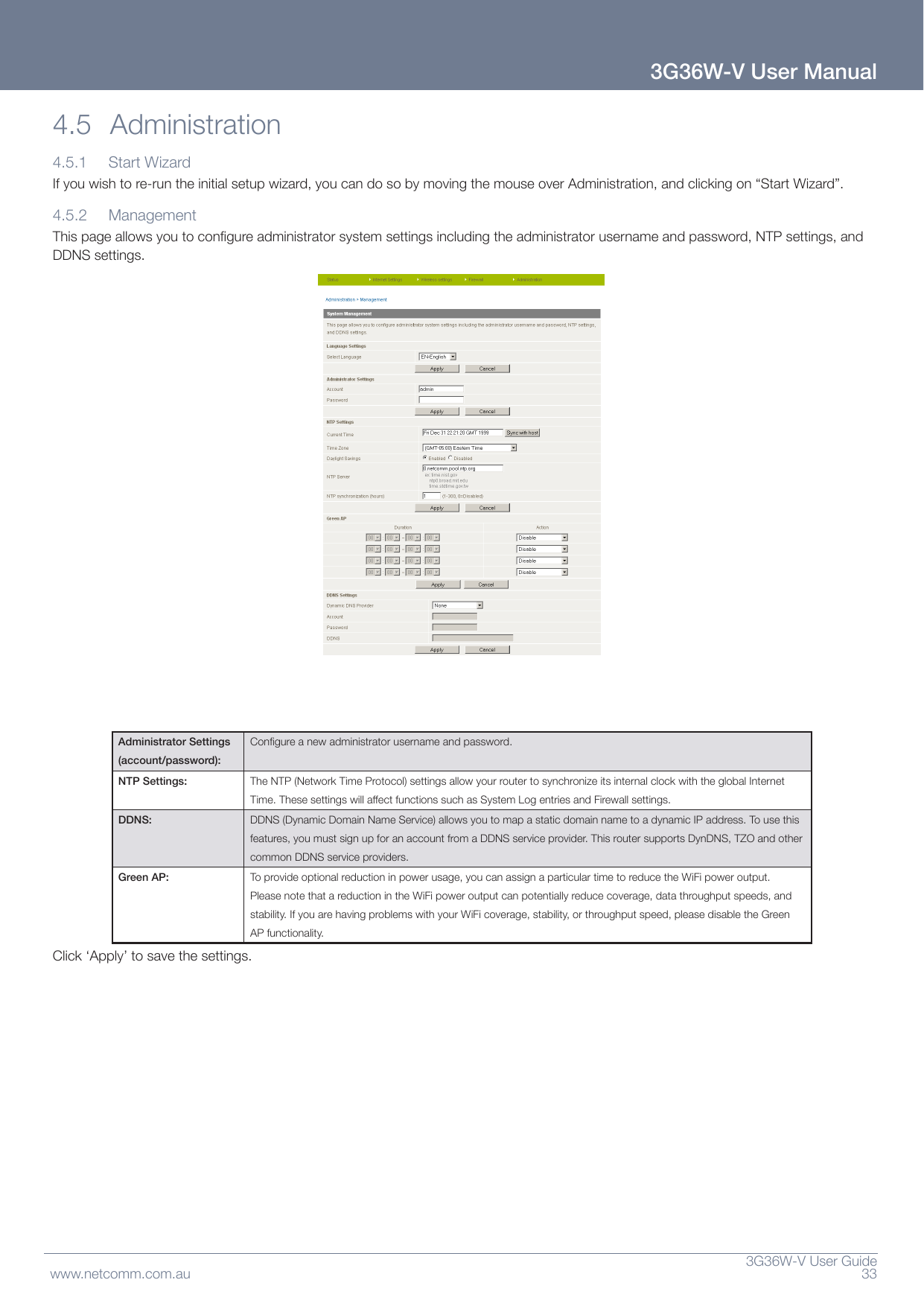  3G36W-VUserGuidewww.netcomm.com.au 333G36W-V User Manual4.5 Administration4.5.1 StartWizardIfyouwishtore-runtheinitialsetupwizard,youcandosobymovingthemouseoverAdministration,andclickingon“StartWizard”.4.5.2 ManagementThispageallowsyoutocongureadministratorsystemsettingsincludingtheadministratorusernameandpassword,NTPsettings,andDDNSsettings.Administrator Settings (account/password):Congureanewadministratorusernameandpassword.NTP Settings: TheNTP(NetworkTimeProtocol)settingsallowyourroutertosynchronizeitsinternalclockwiththeglobalInternetTime.ThesesettingswillaffectfunctionssuchasSystemLogentriesandFirewallsettings.DDNS: DDNS(DynamicDomainNameService)allowsyoutomapastaticdomainnametoadynamicIPaddress.Tousethisfeatures,youmustsignupforanaccountfromaDDNSserviceprovider.ThisroutersupportsDynDNS,TZOandothercommonDDNSserviceproviders.Green AP: Toprovideoptionalreductioninpowerusage,youcanassignaparticulartimetoreducetheWiFipoweroutput.PleasenotethatareductionintheWiFipoweroutputcanpotentiallyreducecoverage,datathroughputspeeds,andstability.IfyouarehavingproblemswithyourWiFicoverage,stability,orthroughputspeed,pleasedisabletheGreenAPfunctionality.Click‘Apply’tosavethesettings.