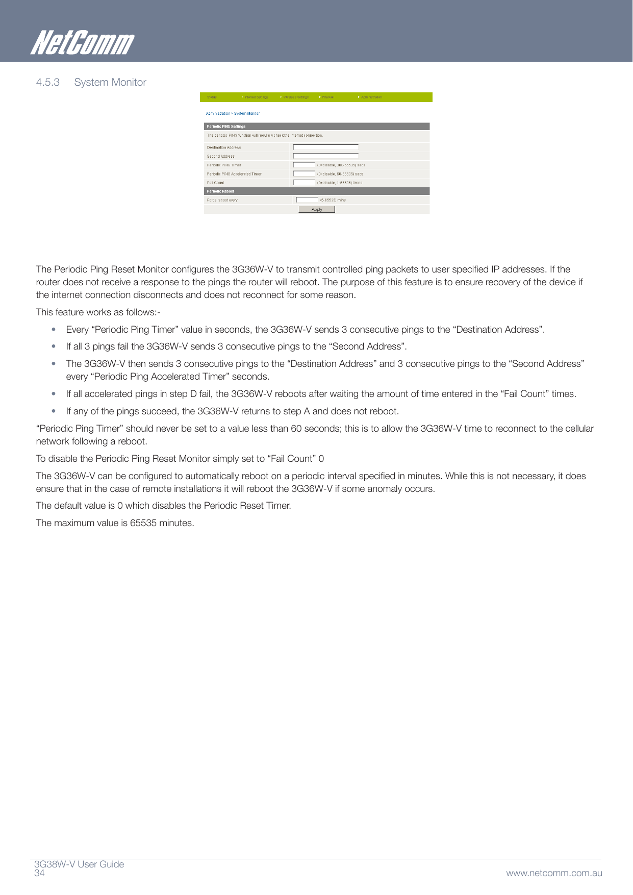 3G38W-VUserGuide34 www.netcomm.com.au4.5.3 SystemMonitorThePeriodicPingResetMonitorconguresthe3G36W-VtotransmitcontrolledpingpacketstouserspeciedIPaddresses.Iftherouterdoesnotreceivearesponsetothepingstherouterwillreboot.Thepurposeofthisfeatureistoensurerecoveryofthedeviceiftheinternetconnectiondisconnectsanddoesnotreconnectforsomereason.Thisfeatureworksasfollows:-• Every“PeriodicPingTimer”valueinseconds,the3G36W-Vsends3consecutivepingstothe“DestinationAddress”.• Ifall3pingsfailthe3G36W-Vsends3consecutivepingstothe“SecondAddress”.• The3G36W-Vthensends3consecutivepingstothe“DestinationAddress”and3consecutivepingstothe“SecondAddress”every“PeriodicPingAcceleratedTimer”seconds.• IfallacceleratedpingsinstepDfail,the3G36W-Vrebootsafterwaitingtheamountoftimeenteredinthe“FailCount”times.• Ifanyofthepingssucceed,the3G36W-VreturnstostepAanddoesnotreboot.“PeriodicPingTimer”shouldneverbesettoavaluelessthan60seconds;thisistoallowthe3G36W-Vtimetoreconnecttothecellularnetworkfollowingareboot.TodisablethePeriodicPingResetMonitorsimplysetto“FailCount”0The3G36W-Vcanbeconguredtoautomaticallyrebootonaperiodicintervalspeciedinminutes.Whilethisisnotnecessary,itdoesensurethatinthecaseofremoteinstallationsitwillrebootthe3G36W-Vifsomeanomalyoccurs.Thedefaultvalueis0whichdisablesthePeriodicResetTimer.Themaximumvalueis65535minutes.