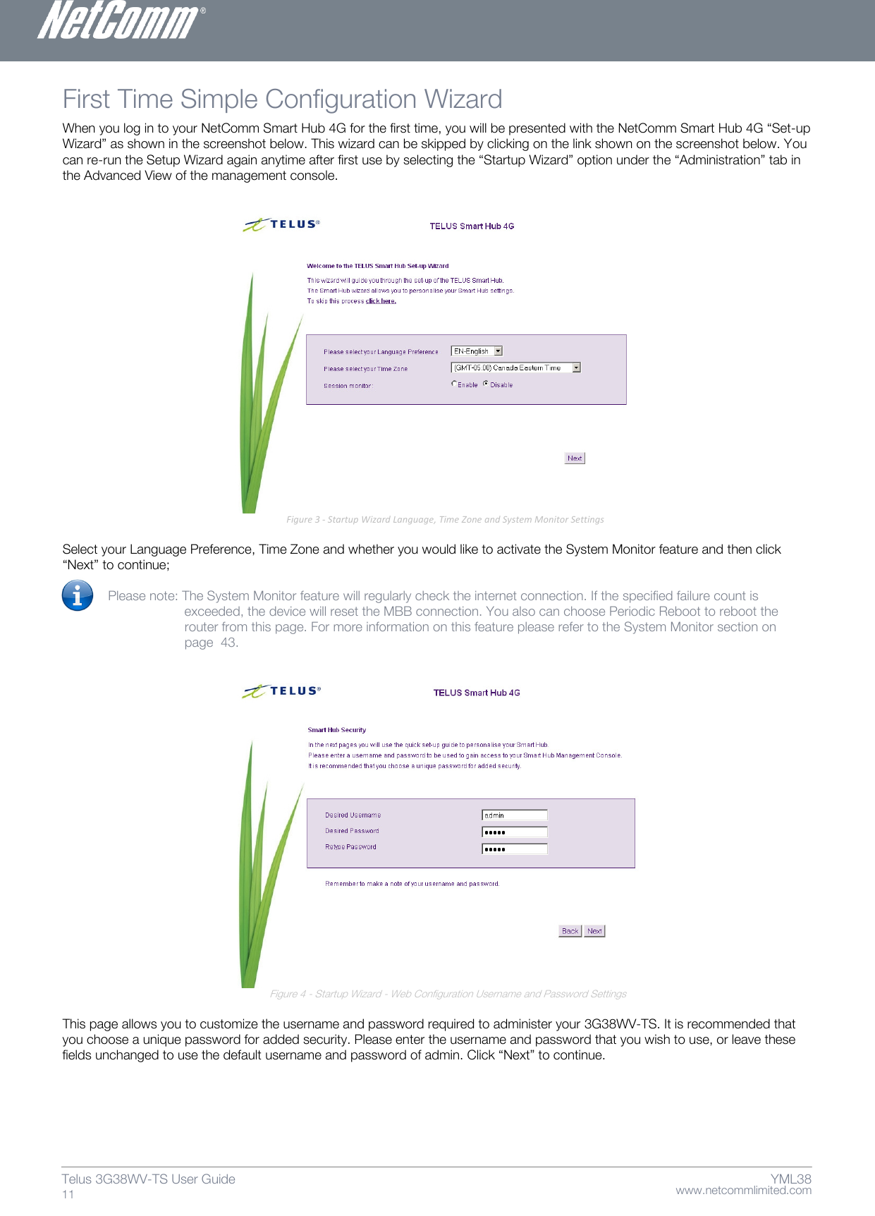    www.netcommlimited.com Telus 3G38WV-TS User Guide  11 YML38 First Time Simple Configuration Wizard  When you log in to your NetComm Smart Hub 4G for the first time, you will be presented with the NetComm Smart Hub 4G ‚Set-up Wizard‛ as shown in the screenshot below. This wizard can be skipped by clicking on the link shown on the screenshot below. You can re-run the Setup Wizard again anytime after first use by selecting the ‚Startup Wizard‛ option under the ‚Administration‛ tab in the Advanced View of the management console.                                  Select your Language Preference, Time Zone and whether you would like to activate the System Monitor feature and then click ‚Next‛ to continue;  Please note: The System Monitor feature will regularly check the internet connection. If the specified failure count is   exceeded, the device will reset the MBB connection. You also can choose Periodic Reboot to reboot the   router from this page. For more information on this feature please refer to the System Monitor section on   page  43.                                                                                             Figure 4 - Startup Wizard - Web Configuration Username and Password Settings  This page allows you to customize the username and password required to administer your 3G38WV-TS. It is recommended that you choose a unique password for added security. Please enter the username and password that you wish to use, or leave these fields unchanged to use the default username and password of admin. Click ‚Next‛ to continue.  Figure 3 - Startup Wizard Language, Time Zone and System Monitor Settings 