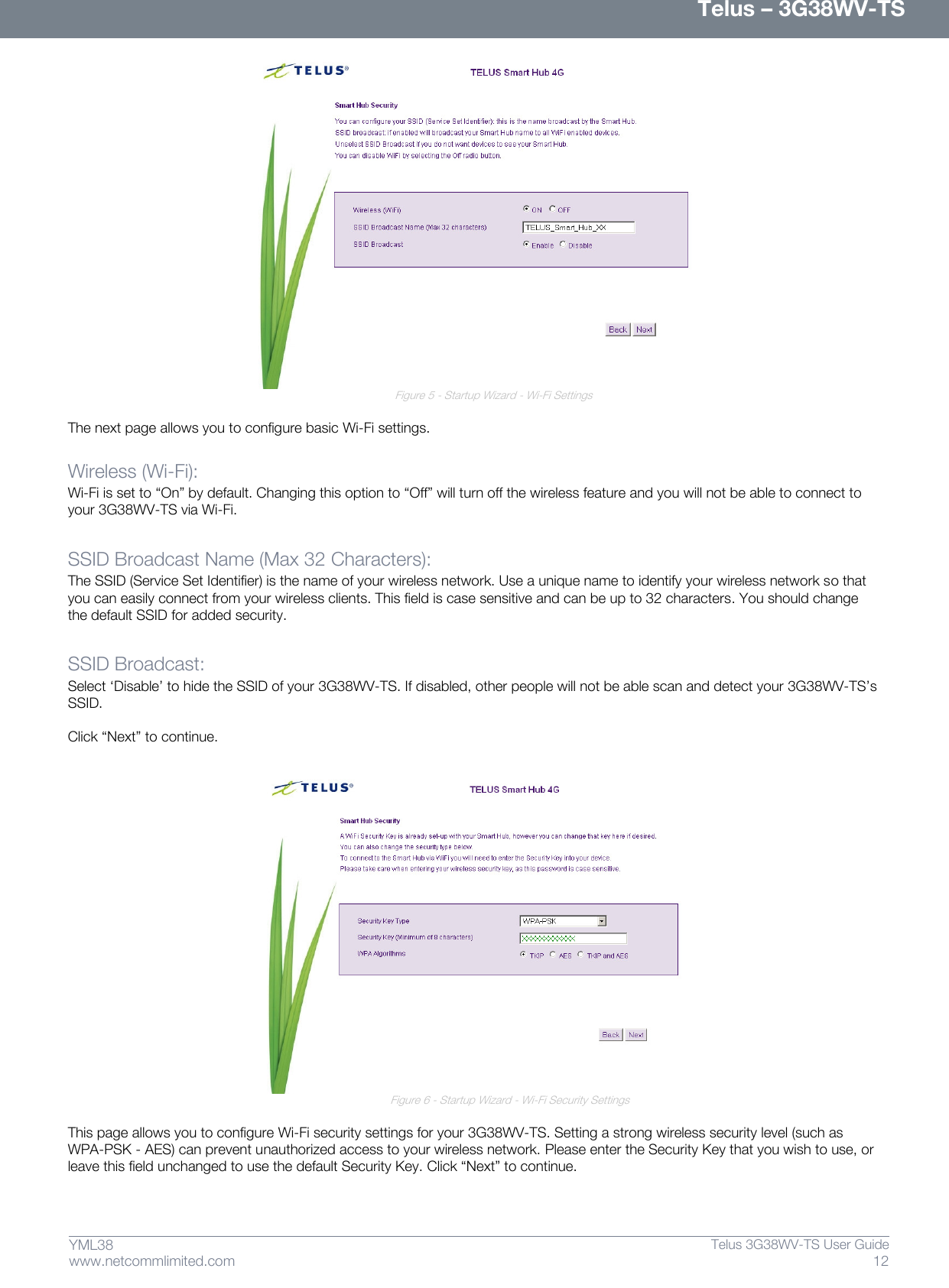      Telus – 3G38WV-TS 12  Telus 3G38WV-TS User Guide  www.netcommlimited.com YML38               Figure 5 - Startup Wizard - Wi-Fi Settings  The next page allows you to configure basic Wi-Fi settings.  Wireless (Wi-Fi):  Wi-Fi is set to ‚On‛ by default. Changing this option to ‚Off‛ will turn off the wireless feature and you will not be able to connect to your 3G38WV-TS via Wi-Fi.   SSID Broadcast Name (Max 32 Characters):  The SSID (Service Set Identifier) is the name of your wireless network. Use a unique name to identify your wireless network so that you can easily connect from your wireless clients. This field is case sensitive and can be up to 32 characters. You should change the default SSID for added security.   SSID Broadcast:  Select ‘Disable’ to hide the SSID of your 3G38WV-TS. If disabled, other people will not be able scan and detect your 3G38WV-TS’s SSID.  Click ‚Next‛ to continue.                                  Figure 6 - Startup Wizard - Wi-Fi Security Settings  This page allows you to configure Wi-Fi security settings for your 3G38WV-TS. Setting a strong wireless security level (such as WPA-PSK - AES) can prevent unauthorized access to your wireless network. Please enter the Security Key that you wish to use, or leave this field unchanged to use the default Security Key. Click ‚Next‛ to continue.   