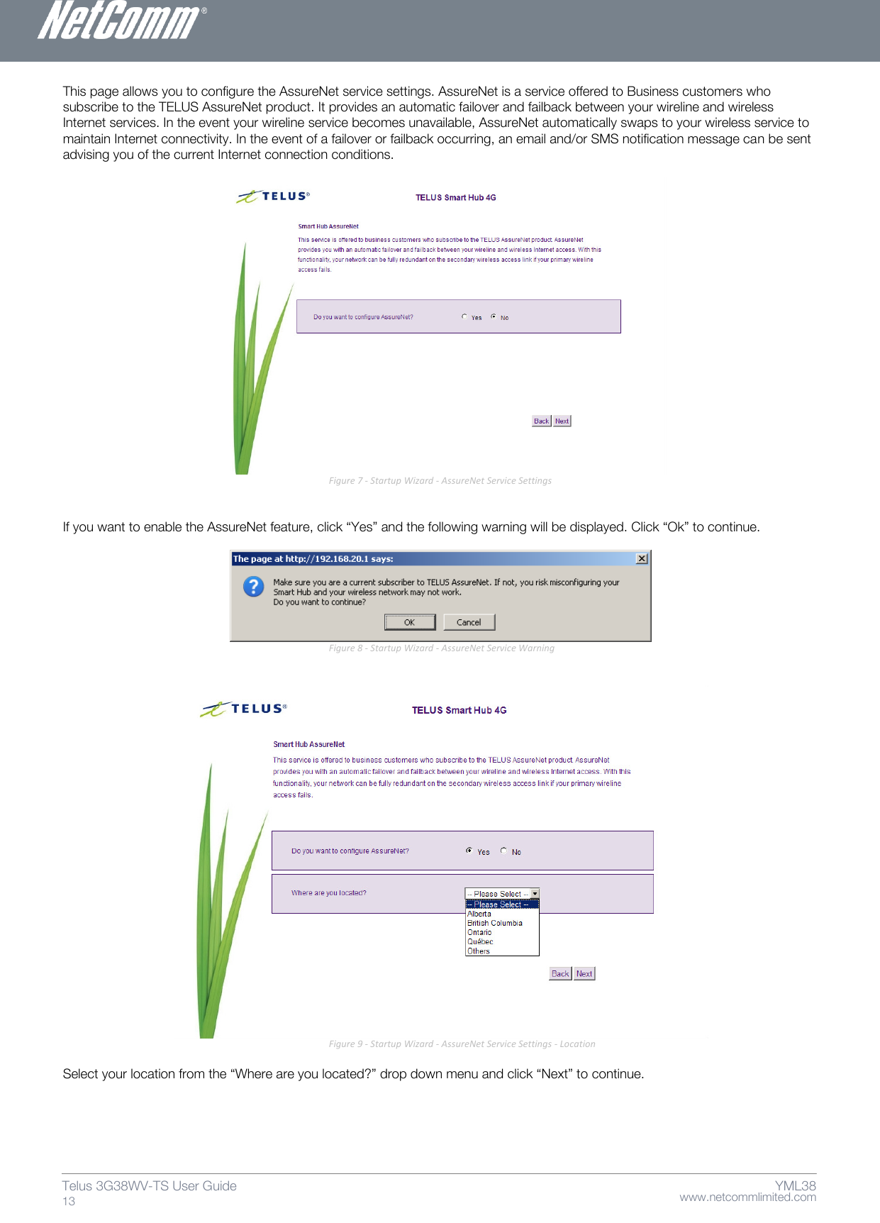    www.netcommlimited.com Telus 3G38WV-TS User Guide  13 YML38 This page allows you to configure the AssureNet service settings. AssureNet is a service offered to Business customers who subscribe to the TELUS AssureNet product. It provides an automatic failover and failback between your wireline and wireless Internet services. In the event your wireline service becomes unavailable, AssureNet automatically swaps to your wireless service to maintain Internet connectivity. In the event of a failover or failback occurring, an email and/or SMS notification message can be sent advising you of the current Internet connection conditions.   Figure 7 - Startup Wizard - AssureNet Service Settings   If you want to enable the AssureNet feature, click ‚Yes‛ and the following warning will be displayed. Click ‚Ok‛ to continue.   Figure 8 - Startup Wizard - AssureNet Service Warning    Figure 9 - Startup Wizard - AssureNet Service Settings - Location  Select your location from the ‚Where are you located?‛ drop down menu and click ‚Next‛ to continue.   