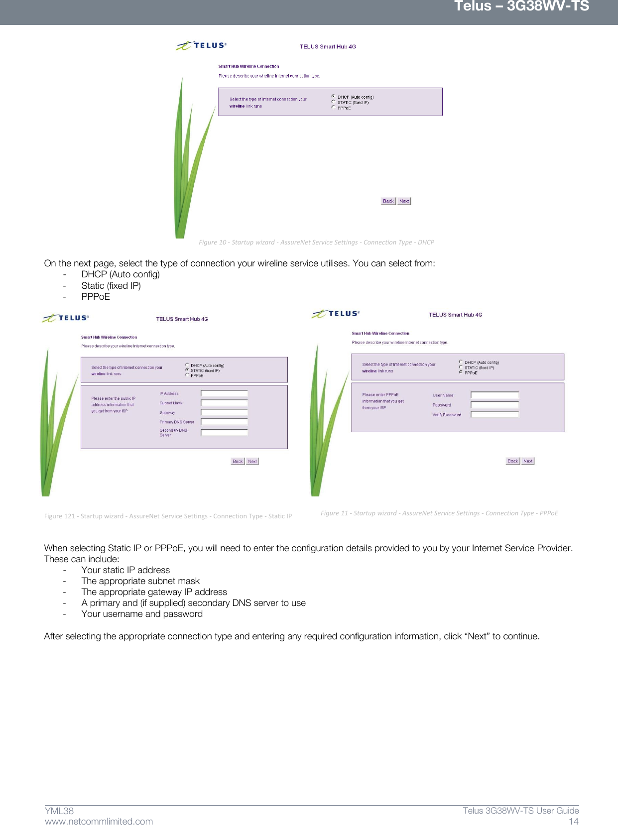      Telus – 3G38WV-TS 14  Telus 3G38WV-TS User Guide  www.netcommlimited.com YML38                            Figure 10 - Startup wizard - AssureNet Service Settings - Connection Type - DHCP  On the next page, select the type of connection your wireline service utilises. You can select from: - DHCP (Auto config) - Static (fixed IP) - PPPoE  Figure 121 - Startup wizard - AssureNet Service Settings - Connection Type - Static IP   When selecting Static IP or PPPoE, you will need to enter the configuration details provided to you by your Internet Service Provider. These can include: - Your static IP address - The appropriate subnet mask - The appropriate gateway IP address - A primary and (if supplied) secondary DNS server to use - Your username and password  After selecting the appropriate connection type and entering any required configuration information, click ‚Next‛ to continue.          Figure 11 - Startup wizard - AssureNet Service Settings - Connection Type - PPPoE 