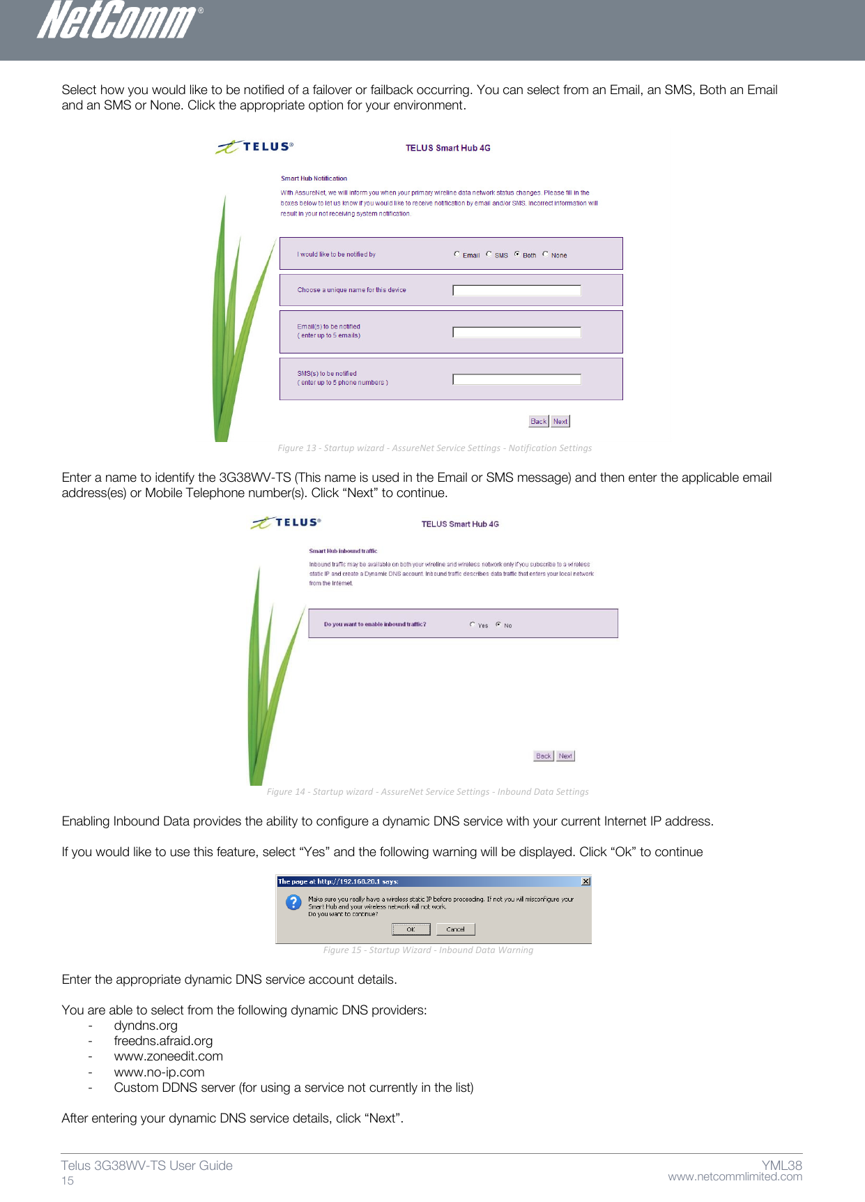    www.netcommlimited.com Telus 3G38WV-TS User Guide  15 YML38 Select how you would like to be notified of a failover or failback occurring. You can select from an Email, an SMS, Both an Email and an SMS or None. Click the appropriate option for your environment.                                                                                                 Figure 13 - Startup wizard - AssureNet Service Settings - Notification Settings  Enter a name to identify the 3G38WV-TS (This name is used in the Email or SMS message) and then enter the applicable email address(es) or Mobile Telephone number(s). Click ‚Next‛ to continue.                         Figure 14 - Startup wizard - AssureNet Service Settings - Inbound Data Settings  Enabling Inbound Data provides the ability to configure a dynamic DNS service with your current Internet IP address.   If you would like to use this feature, select ‚Yes‛ and the following warning will be displayed. Click ‚Ok‛ to continue    Figure 15 - Startup Wizard - Inbound Data Warning  Enter the appropriate dynamic DNS service account details.  You are able to select from the following dynamic DNS providers: - dyndns.org - freedns.afraid.org - www.zoneedit.com - www.no-ip.com - Custom DDNS server (for using a service not currently in the list)  After entering your dynamic DNS service details, click ‚Next‛. 