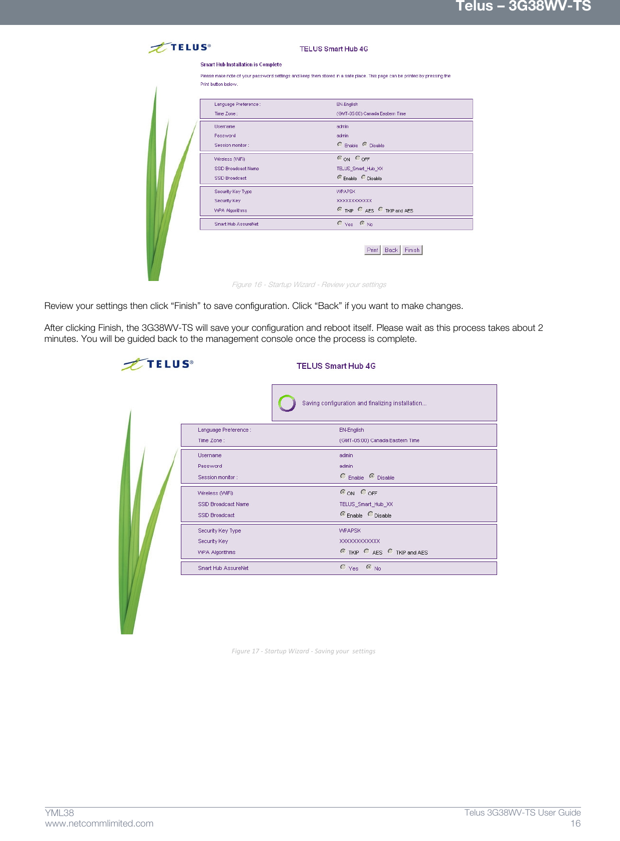      Telus – 3G38WV-TS 16  Telus 3G38WV-TS User Guide  www.netcommlimited.com YML38  Figure 16 - Startup Wizard - Review your settings  Review your settings then click ‚Finish‛ to save configuration. Click ‚Back‛ if you want to make changes.   After clicking Finish, the 3G38WV-TS will save your configuration and reboot itself. Please wait as this process takes about 2 minutes. You will be guided back to the management console once the process is complete.   Figure 17 - Startup Wizard - Saving your  settings   