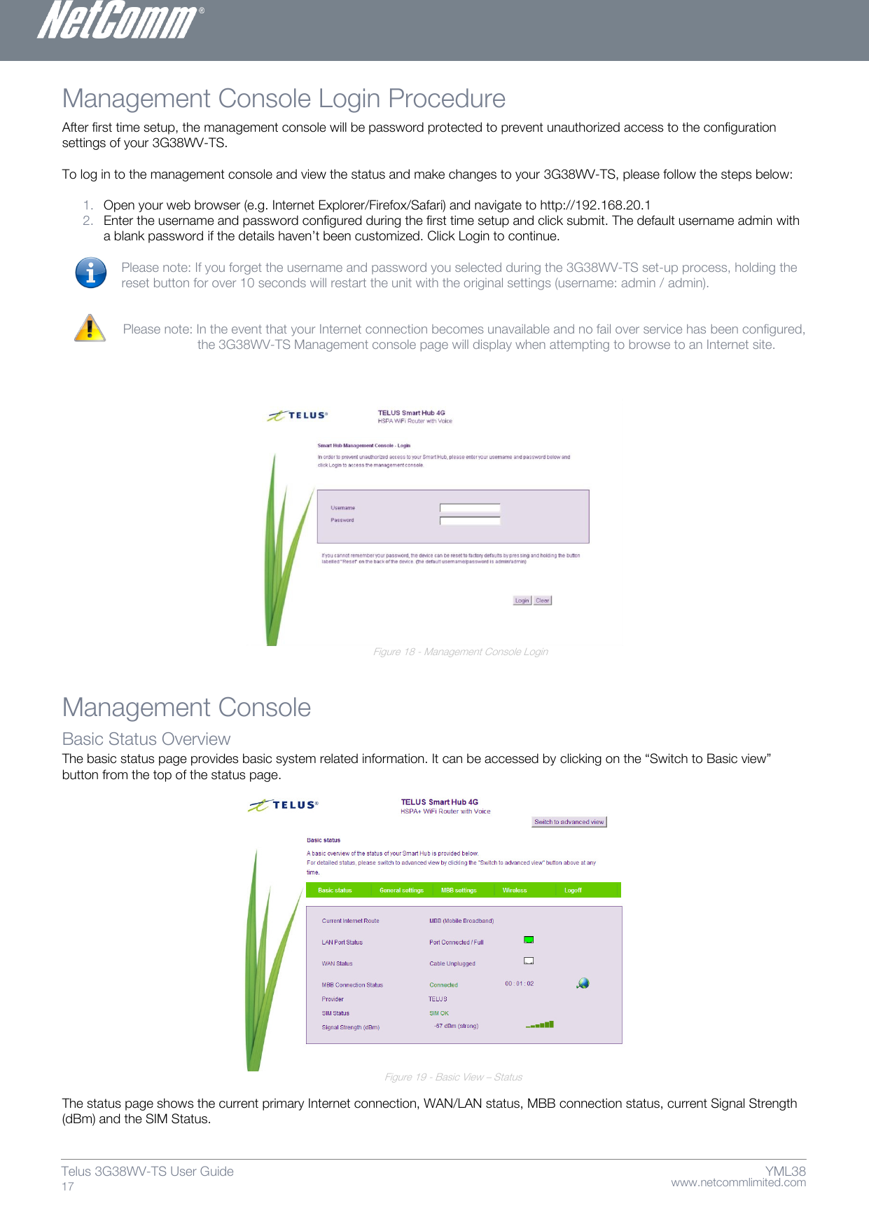    www.netcommlimited.com Telus 3G38WV-TS User Guide  17 YML38 Management Console Login Procedure  After first time setup, the management console will be password protected to prevent unauthorized access to the configuration settings of your 3G38WV-TS.   To log in to the management console and view the status and make changes to your 3G38WV-TS, please follow the steps below:   1. Open your web browser (e.g. Internet Explorer/Firefox/Safari) and navigate to http://192.168.20.1  2. Enter the username and password configured during the first time setup and click submit. The default username admin with a blank password if the details haven’t been customized. Click Login to continue.   Please note: If you forget the username and password you selected during the 3G38WV-TS set-up process, holding the reset button for over 10 seconds will restart the unit with the original settings (username: admin / admin).    Please note: In the event that your Internet connection becomes unavailable and no fail over service has been configured,        the 3G38WV-TS Management console page will display when attempting to browse to an Internet site.                      Figure 18 - Management Console Login Management Console  Basic Status Overview  The basic status page provides basic system related information. It can be accessed by clicking on the ‚Switch to Basic view‛ button from the top of the status page.                         Figure 19 - Basic View – Status  The status page shows the current primary Internet connection, WAN/LAN status, MBB connection status, current Signal Strength (dBm) and the SIM Status.  