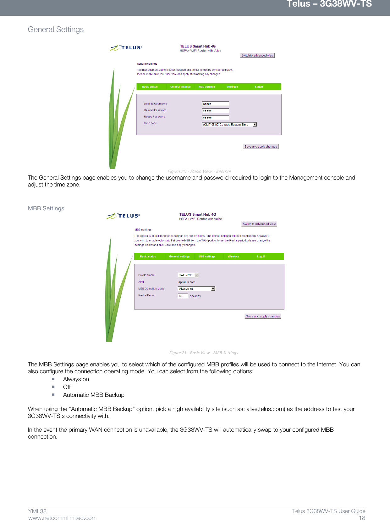      Telus – 3G38WV-TS 18  Telus 3G38WV-TS User Guide  www.netcommlimited.com YML38 General Settings                     Figure 20 - Basic View - Internet The General Settings page enables you to change the username and password required to login to the Management console and adjust the time zone.   MBB Settings  Figure 21 - Basic View - MBB Settings  The MBB Settings page enables you to select which of the configured MBB profiles will be used to connect to the Internet. You can also configure the connection operating mode. You can select from the following options:  Always on  Off  Automatic MBB Backup  When using the ‚Automatic MBB Backup‛ option, pick a high availability site (such as: alive.telus.com) as the address to test your 3G38WV-TS’s connectivity with.  In the event the primary WAN connection is unavailable, the 3G38WV-TS will automatically swap to your configured MBB connection.   