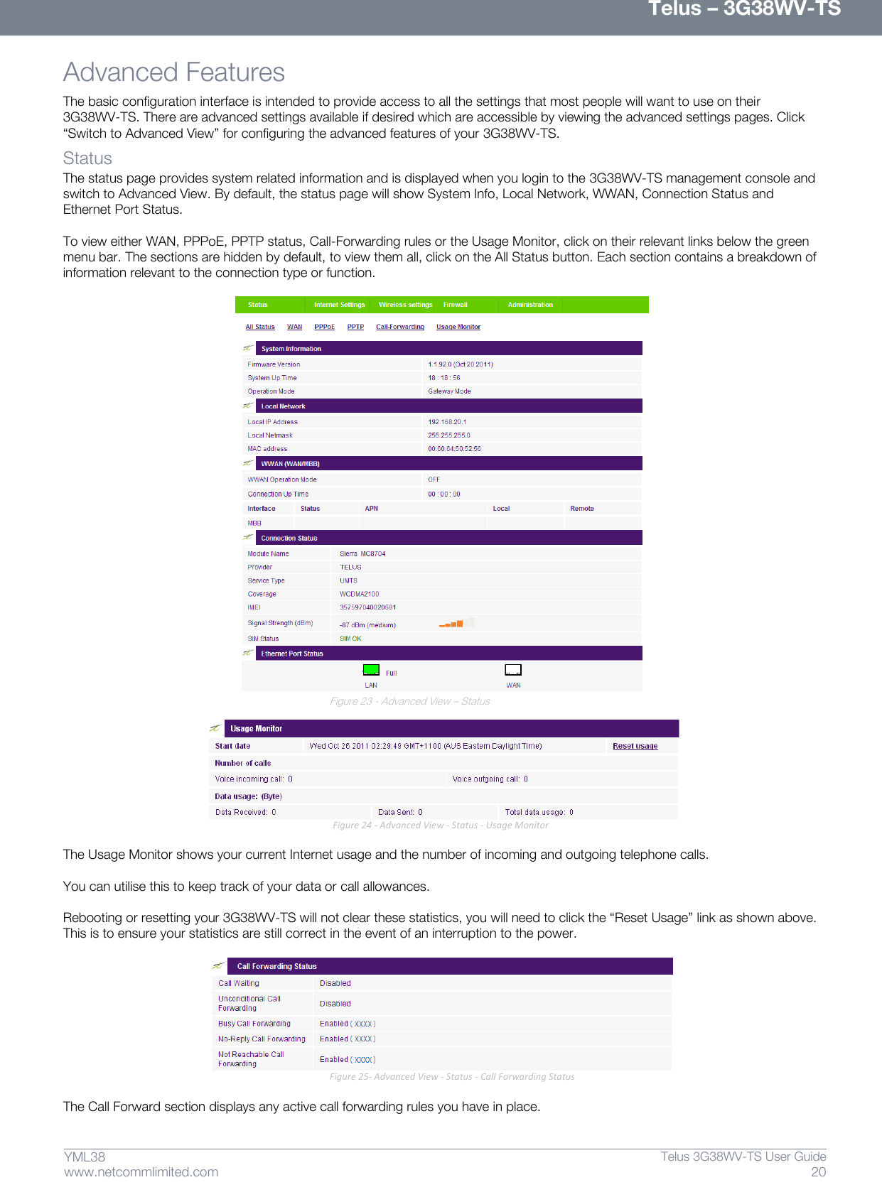      Telus – 3G38WV-TS 20  Telus 3G38WV-TS User Guide  www.netcommlimited.com YML38 Advanced Features  The basic configuration interface is intended to provide access to all the settings that most people will want to use on their 3G38WV-TS. There are advanced settings available if desired which are accessible by viewing the advanced settings pages. Click ‚Switch to Advanced View‛ for configuring the advanced features of your 3G38WV-TS.  Status  The status page provides system related information and is displayed when you login to the 3G38WV-TS management console and switch to Advanced View. By default, the status page will show System Info, Local Network, WWAN, Connection Status and Ethernet Port Status.   To view either WAN, PPPoE, PPTP status, Call-Forwarding rules or the Usage Monitor, click on their relevant links below the green menu bar. The sections are hidden by default, to view them all, click on the All Status button. Each section contains a breakdown of information relevant to the connection type or function.    Figure 23 - Advanced View – Status   Figure 24 - Advanced View - Status - Usage Monitor  The Usage Monitor shows your current Internet usage and the number of incoming and outgoing telephone calls.   You can utilise this to keep track of your data or call allowances.   Rebooting or resetting your 3G38WV-TS will not clear these statistics, you will need to click the ‚Reset Usage‛ link as shown above. This is to ensure your statistics are still correct in the event of an interruption to the power.   Figure 25- Advanced View - Status - Call Forwarding Status  The Call Forward section displays any active call forwarding rules you have in place.   