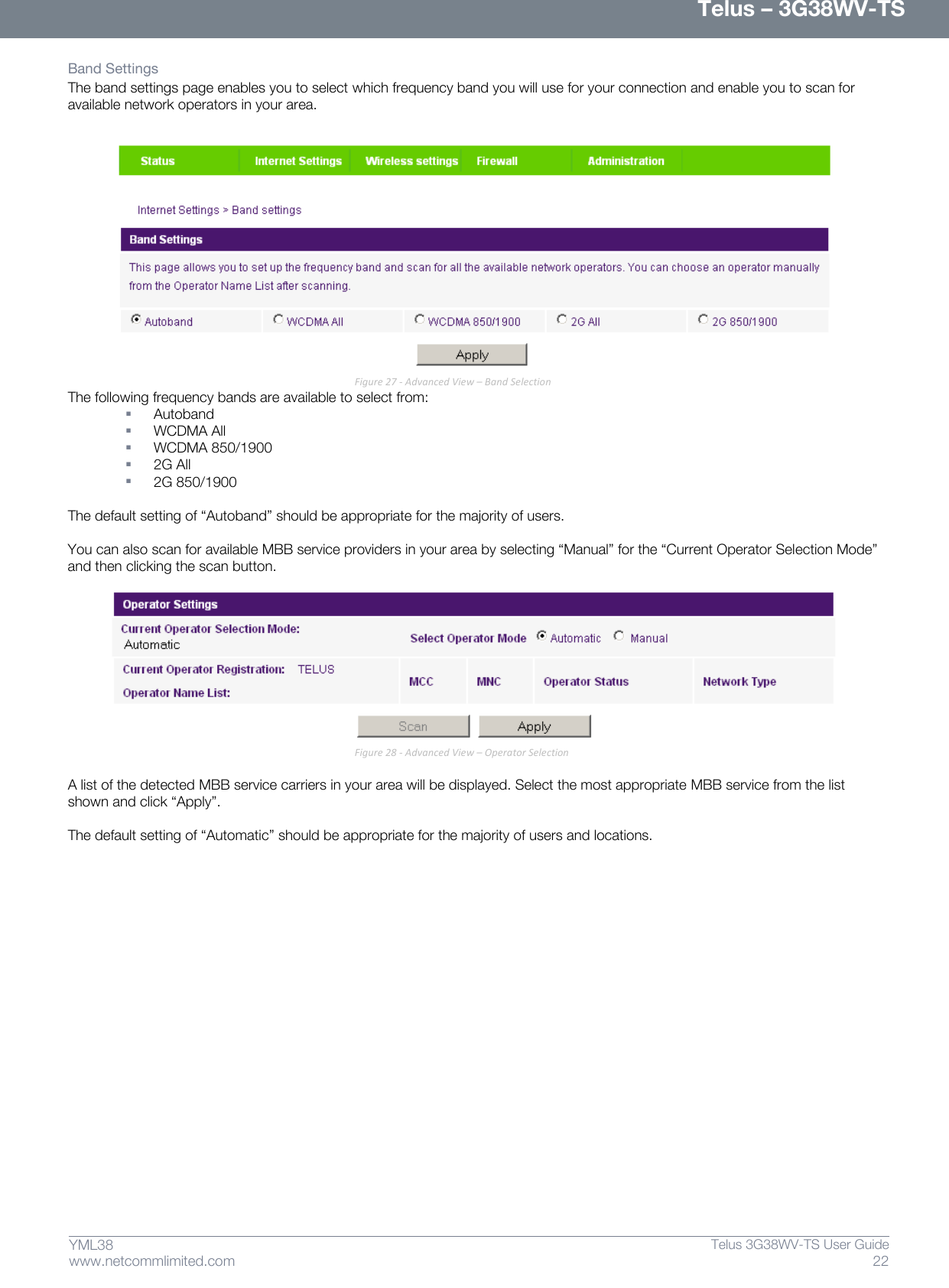      Telus – 3G38WV-TS 22  Telus 3G38WV-TS User Guide  www.netcommlimited.com YML38 Band Settings The band settings page enables you to select which frequency band you will use for your connection and enable you to scan for available network operators in your area.   Figure 27 - Advanced View – Band Selection The following frequency bands are available to select from:  Autoband  WCDMA All  WCDMA 850/1900  2G All  2G 850/1900  The default setting of ‚Autoband‛ should be appropriate for the majority of users.  You can also scan for available MBB service providers in your area by selecting ‚Manual‛ for the ‚Current Operator Selection Mode‛ and then clicking the scan button.   Figure 28 - Advanced View – Operator Selection  A list of the detected MBB service carriers in your area will be displayed. Select the most appropriate MBB service from the list shown and click ‚Apply‛.  The default setting of ‚Automatic‛ should be appropriate for the majority of users and locations.   