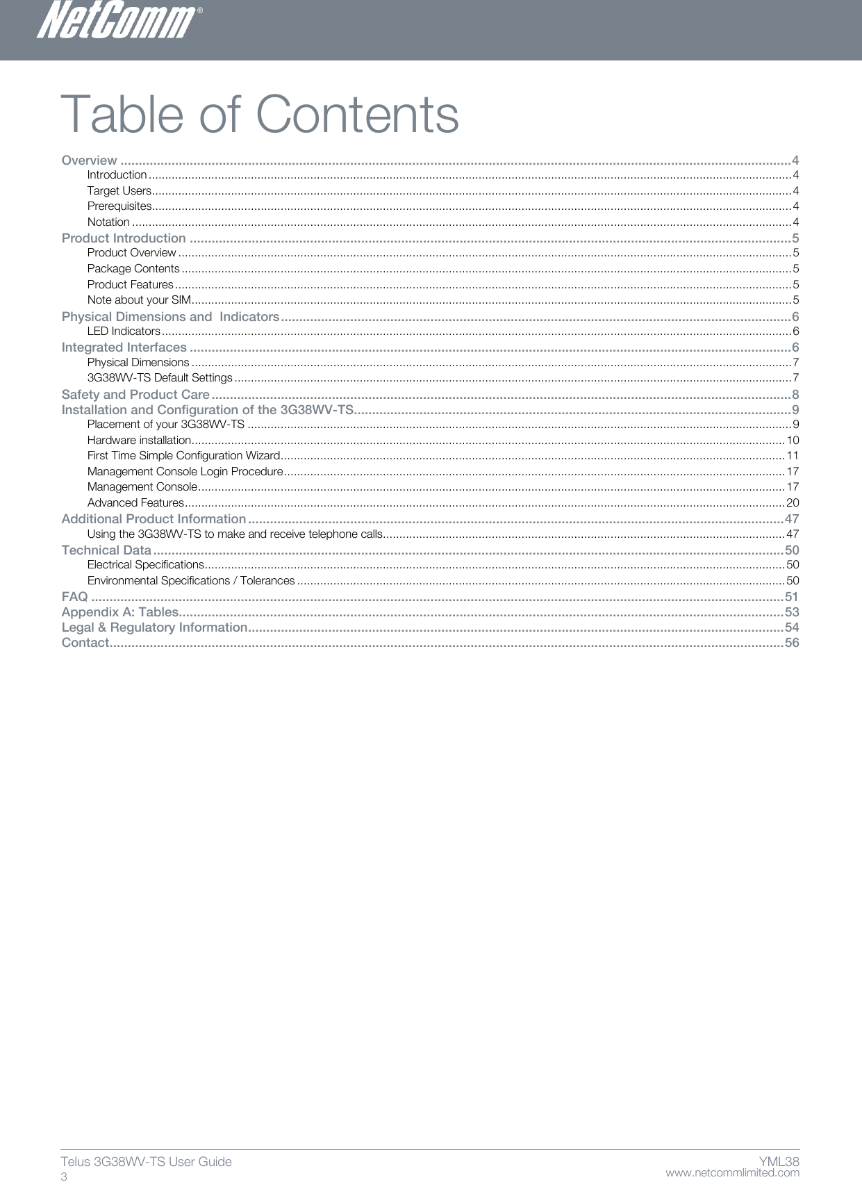    www.netcommlimited.com Telus 3G38WV-TS User Guide  3 YML38 Table of Contents Overview ........................................................................................................................................................................................ 4 Introduction ................................................................................................................................................................................................... 4 Target Users .................................................................................................................................................................................................. 4 Prerequisites.................................................................................................................................................................................................. 4 Notation ........................................................................................................................................................................................................ 4 Product Introduction ..................................................................................................................................................................... 5 Product Overview .......................................................................................................................................................................................... 5 Package Contents ......................................................................................................................................................................................... 5 Product Features ........................................................................................................................................................................................... 5 Note about your SIM ...................................................................................................................................................................................... 5 Physical Dimensions and  Indicators ............................................................................................................................................ 6 LED Indicators ............................................................................................................................................................................................... 6 Integrated Interfaces ..................................................................................................................................................................... 6 Physical Dimensions ...................................................................................................................................................................................... 7 3G38WV-TS Default Settings ......................................................................................................................................................................... 7 Safety and Product Care ............................................................................................................................................................... 8 Installation and Configuration of the 3G38WV-TS ........................................................................................................................ 9 Placement of your 3G38WV-TS ..................................................................................................................................................................... 9 Hardware installation.................................................................................................................................................................................... 10 First Time Simple Configuration Wizard ......................................................................................................................................................... 11 Management Console Login Procedure ........................................................................................................................................................ 17 Management Console .................................................................................................................................................................................. 17 Advanced Features ...................................................................................................................................................................................... 20 Additional Product Information ................................................................................................................................................... 47 Using the 3G38WV-TS to make and receive telephone calls.......................................................................................................................... 47 Technical Data ............................................................................................................................................................................. 50 Electrical Specifications ................................................................................................................................................................................ 50 Environmental Specifications / Tolerances .................................................................................................................................................... 50 FAQ .............................................................................................................................................................................................. 51 Appendix A: Tables...................................................................................................................................................................... 53 Legal &amp; Regulatory Information................................................................................................................................................... 54 Contact......................................................................................................................................................................................... 56      