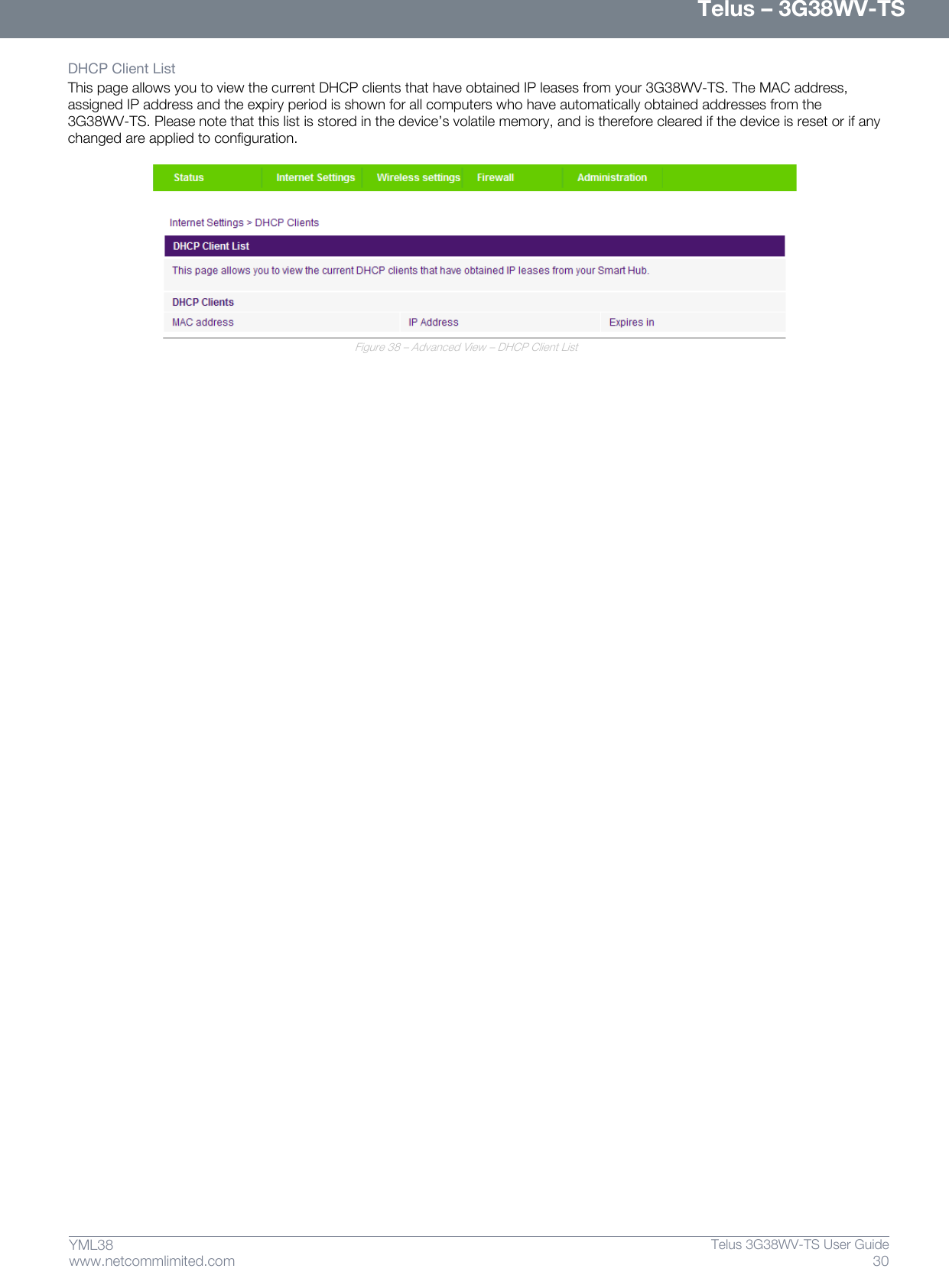      Telus – 3G38WV-TS 30  Telus 3G38WV-TS User Guide  www.netcommlimited.com YML38 DHCP Client List  This page allows you to view the current DHCP clients that have obtained IP leases from your 3G38WV-TS. The MAC address, assigned IP address and the expiry period is shown for all computers who have automatically obtained addresses from the 3G38WV-TS. Please note that this list is stored in the device’s volatile memory, and is therefore cleared if the device is reset or if any changed are applied to configuration.   Figure 38 – Advanced View – DHCP Client List   